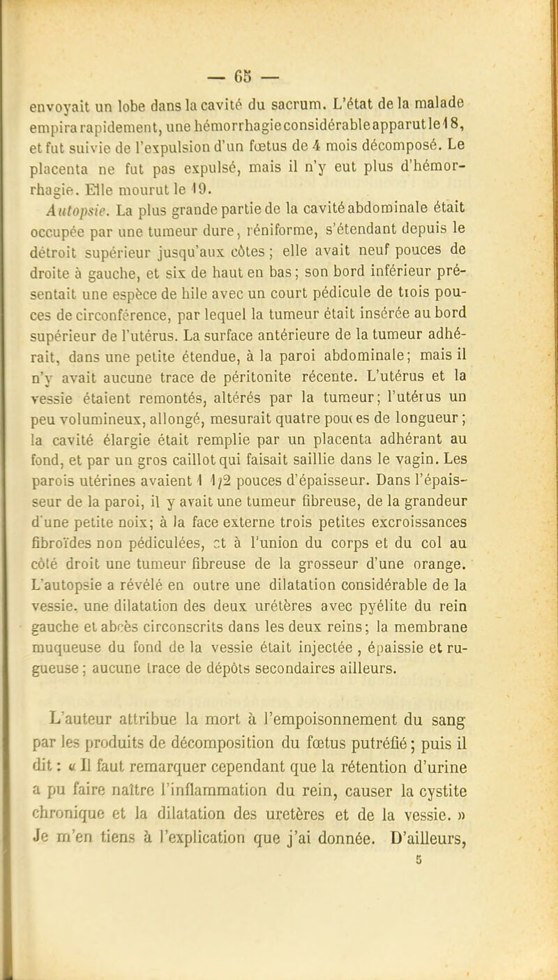 envoyait un lobe dans la cavité du sacrum. L'état delà malade empira rapidement, une hémorrhagieconsidérableapparutlel 8, et fut suivie de l'expulsion d'un fœtus de 4 mois décomposé. Le placenta ne fut pas expulsé, mais il n'y eut plus d'hémor- rhagie. Elle mourut le 19. Autopsie. La plus grande partie de la cavité abdominale était occupée par une tumeur dure, réniforme, s'étendant depuis le détroit supérieur jusqu'aux côtes ; elle avait neuf pouces de droite à gauche, et six de haut en bas; son bord inférieur pré- sentait une espèce de hile avec un court pédicule de tiois pou- ces de circonférence, par lequel la tumeur était insérée au bord supérieur de l'utérus. La surface antérieure de la tumeur adhé- rait, dans une petite étendue, à la paroi abdominale; mais il n'y avait aucune trace de péritonite récente. L'utérus et la vessie étaient remontés, altérés par la tumeur; l'utérus un peu volumineux, allongé, mesurait quatre pou( es de longueur ; la cavité élargie était remplie par un placenta adhérant au fond, et par un gros caillot qui faisait saillie dans le vagin. Les parois utérines avaient 1 1^2 pouces d'épaisseur. Dans l'épais- seur de la paroi, il y avait une tumeur fibreuse, de la grandeur d une petite noix; à la face externe trois petites excroissances fibroïdes non pédiculées, et à l'union du corps et du col au côté droit une tumeur fibreuse de la grosseur d'une orange. L'autopsie a révélé en outre une dilatation considérable de la vessie, une dilatation des deux urélères avec pyélite du rein gauche et abcès circonscrits dans les deux reins; la membrane muqueuse du fond de la vessie était injectée , épaissie et ru- gueuse ; aucune trace de dépôts secondaires ailleurs. L'auteur attribue la mort à l'empoisonnement du sang par les produits de décomposition du fœtus putréfié ; puis il dit : « Il faut remarquer cependant que la rétention d'urine a pu faire naître l'inflammation du rein, causer la cystite chronique et la dilatation des uretères et de la vessie. » Je m'en tiens h l'explication que j'ai donnée. D'ailleurs, 5