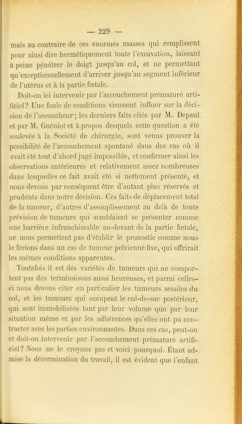 mais au contraire de ces énormes masses qui remplissent pour ainsi dire hermétiquement toute l'excavation, laissant à peine pénétrer le doigt jusqu'au col, et ne permettant qu'exceptionnellement d'arriver jusqu'au segment inférieur de l'utérus et à la partie fœtale. Doit-on ici intervenir par l'accouchement prématuré arti- iiciel? Une foule de conditions viennent influer sur la déci- sion de l'accoucheur ; les derniers faits cités par M. Depaul et par M. Guéniot et à propos desquels cette question a été soulevée à la Société de chirurgie, sont venus prouver la possibilité de l'accouchement spontané dans des cas oii il avait été tout d'abord jugé impossible, et confirmer ainsi les observations antérieures et relativement assez nombreuses dans lesquelles ce fait avait été si nettement présenté, et nous devons par conséquent être d'autant plus réservés et prudents dans notre décision. Ces faits de déplacement total de la tumeur, d'autres d'assouplissement au delà de toute prévision de tumeurs qui semblaient se présenter comme une barrièie infranchissable au-devant de la partie fœtale, ne nous permettent pas d'étabhr le pronostic comme nous le ferions dans un cas de tumeur pelvienne fixe, qui ofîrirait les mêmes conditions apparentes. Toutefois il est des variétés de tumeurs qui ne compor- tent pas des terminaisons aussi heureuses, et parmi celles- ci nous devons citer en particuher les tumeurs sessiles du col, et les tumeurs qui occupent le cul-de-sac postérieur, qui sont immobilisées tant par leur volume que par leur situation même et par les adhérences qu'elles ont pu con- tracter avec les parties environnantes. Dans ces cas, peut-on et doit-on intervenir par l'accouchement prématuré artifi- ciel? Nous ne le croyons pas et voici pourquoi. Étant ad- mise la détermination du travail, il est évident que l'enfant