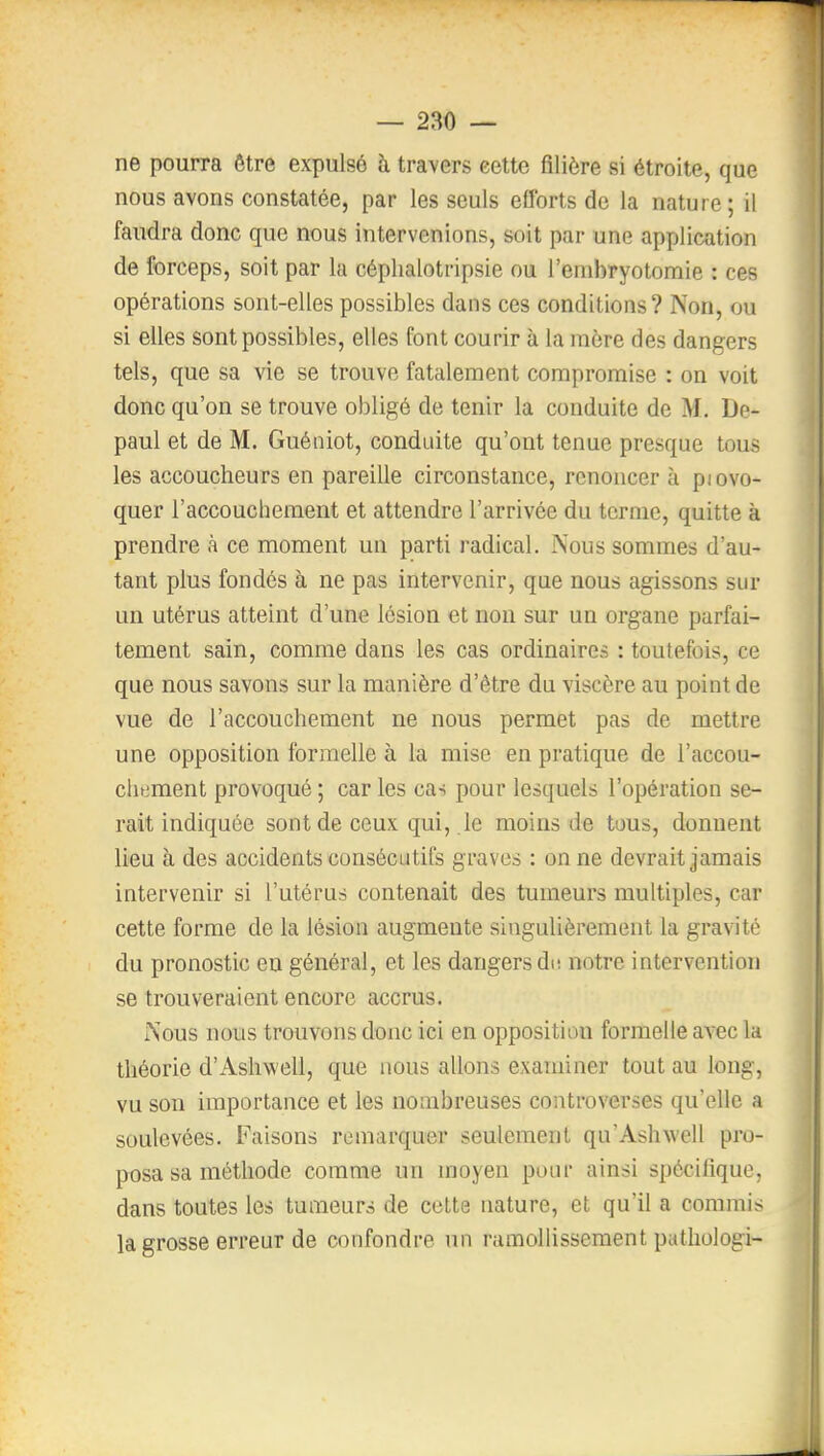 ne pourra être expulsé à travers cette filière si étroite, que nous avons constatée, par les seuls efforts de la nature; il faudra donc que nous intervenions, soit par une application de forceps, soit par la céphalotripsie ou l'embryotomie : ces opérations sont-elles possibles dans ces conditions? Non, ou si elles sont possibles, elles font courir à la raère des dangers tels, que sa vie se trouve fatalement compromise : on voit donc qu'on se trouve obligé de tenir la conduite de M. De- paul et de M. Guéiiiot, conduite qu'ont tenue presque tous les accoucheurs en pareille circonstance, renoncer à piovo- quer l'accouchement et attendre l'arrivée du terme, quitte à prendre à ce moment un parti radical. Nous sommes d'au- tant plus fondés à ne pas intervenir, que nous agissons sur un utérus atteint d'une lésion et non sur un organe parfai- tement sain, comme dans les cas ordinaires : toutefois, ce que nous savons sur la manière d'être du viscère au point de vue de l'accouchement ne nous permet pas de mettre une opposition formelle à la mise en pratique de l'accou- chement provoqué ; car les cas pour lesquels l'opération se- rait indiquée sont de ceux qui, le moins de tous, donnent lieu à des accidents consécutifs graves : on ne devrait jamais intervenir si l'utérus contenait des tumeurs multiples, car cette forme de la lésion augmente singulièrement la gravité du pronostic eu général, et les dangers du notre intervention se trouveraient encore accrus. Nous nous trouvons donc ici en opposition formelle avec la théorie d'Ashwell, que nous allons examiner tout au long, vu son importance et les nombreuses controverses qu'elle a soulevées. Faisons remarquer seulement qu'Ashwell pro- posa sa méthode comme un moyen pour ainsi spécifique, dans toutes les tumeurs de cette nature, et qu'il a commis la grosse erreur de confondre un ramollissement pathologi-