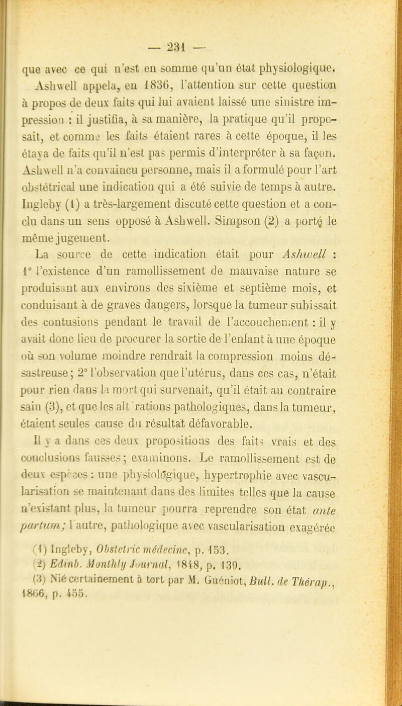 que avec ce qui n'est en somme qu'un état physiologique. Ashwell appela, eu 1830, l'attention sur cette question à propos de deux faits qui lui avaient laissé une sinistre im- pression : il justifia, à sa manière, la pratique qu'il propo- sait, et comme les faits étaient rares à cette époque, il les étaya de faits qu'il n'est pas permis d'interpréter à sa façon. AsliNsell n'a convaincu personne, mais il a formulé pour l'art obstétrical une indication qui a été suivie de temps à autre, liigleby (l) a très-largement discuté cette question et a con- clu dans un sens opposé à Ashwell. Simpson (2) a portç le même jugement. La source de cette indication était pour Ashwell : 1° l'existence d'un ramollissement de mauvaise nature se produisant aux environs des sixième et septième mois, et conduisant à de graves dangers, lorsque la tumeur subissait des contusions pendant le travail de l'accouchenjent : il y avait donc lieu de procurer la sortie de l'enfant à une époque où son volume moindre rendrait la compression moins dé- sastreuse; 2° l'observation que l'utérus, dans ces cas, n'était pour rien dans h\ mort qui survenait, qu'il était au contraire sain (3), et que les ait 'rations pathologiques, dans la tumeur, étaient seules cause du résultat défavorable. 11 y a dans ces deux propositions des faits vrais et des conclusions fausses ; examinons. Le ramollissement est de deux espf-ces : une physiologique, hypertrophie avec vascu- larlsation se maintenant dans des limites telles que la cause n'existant plus, la tumeur pourra reprendre son état anle parlurn; l autre, pathologique avec vascularisation exagérée '^1) ingloby, Ohstetric înéflecine, p. 153. '2) Edinb. }lonUihj Journal, 18'(8, p. 139. Ci) Nié certainement o tort par Guoniot, fi«t//. de Tliérap., \HiS, p. 455.