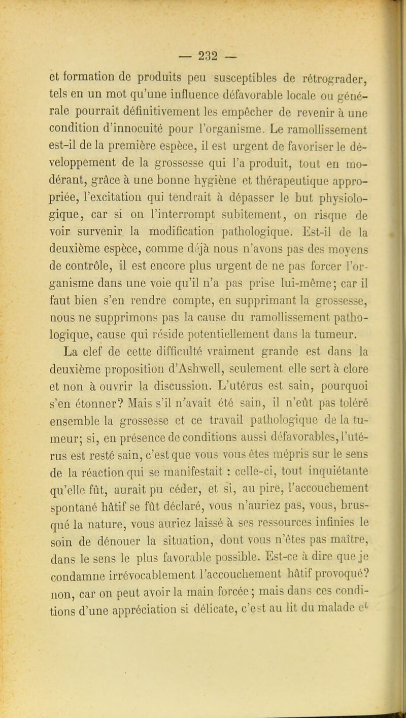 et formation de produits peu susceptibles de rétrograder, tels en un mot qu'une influence défavorable locale ou géné- rale pourrait définitivement les empêcher de revenir à une condition d'innocuité pour l'organisme. Le ramollissement est-il de la première espèce, il est urgent de favoriser le dé- veloppement de la grossesse qui l'a produit, tout en mo- dérant, grâce à une bonne hygiène et thérapeutique appro- priée, l'excitation qui tendrait à dépasser le but physiolo- gique, car si on l'interrompt subitement, on risque de voir survenir la modification pathologique. Est-il de la deuxième espèce, comme déjà nous n'avons pas des moyens de contrôle, il est encore plus urgent de ne pas forcer l'or- ganisme dans une voie qu'il n'a pas prise lui-môme; car il faut bien s'en rendre compte, en supprimant la grossesse, nous ne supprimons pas la cause du ramollissement patho- logique, cause qui réside potentiellement dans la tumeur. La clef de cette difficulté vraiment grande est dans la deuxième proposition d'Ashwell, seulement elle sert à clore et non à ouvrir la discussion. L'utérus est sain, pourquoi s'en étonner? Mais s'il n'avait été sain, il n'eût pas toléré ensemble la grossesse et ce travail pathologique de la tu- meur; si, en présence de conditions aussi défavorables, l'uté- rus est resté sain, c'est que vous vous êtes mépris sur le sens de la réaction qui se manifestait : celle-ci, tout inquiétante qu'elle fût, aurait pu céder, et si, au pire, l'accouchement spontané hâtif se fût déclaré, vous n'auriez pas, vous, brus- qué la nature, vous auriez laissé à ses ressources infinies le soin de dénouer la situation, dont vous n'êtes pas maître, dans le sens le plus favorable possible. Est-ce à dire que je condamne irrévocablement l'accouchement hâtif provoqué? non, car on peut avoir la main forcée ; mais dans ces condi- tions d'une appréciation si délicate, c'est au lit du malade
