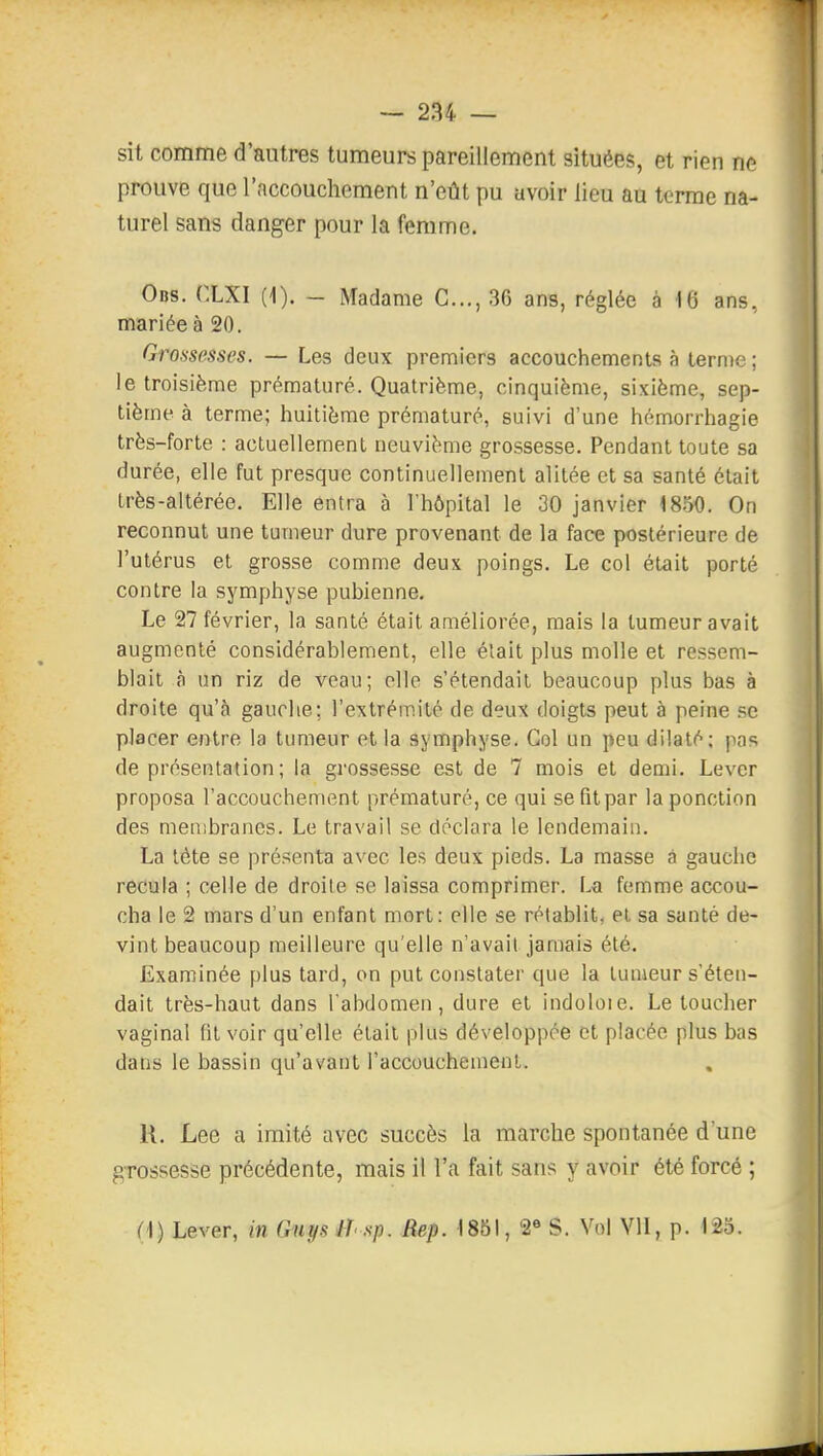 sit comme d'autres tumeurs pareillement situées, et rien ne prouve que l'accouchement n'eût pu avoir lieu au terme na- turel sans danger pour la femme. Obs. CLXI (1). - Madame C..., 36 ans, réglée à 16 ans, mariée à 20. Grossesses. — Les deux premiers accouchements à ternie ; le troisième prématuré. Quatrième, cinquième, sixième, sep- tième à terme; huitième prématuré, suivi d'une hémorrhagie très-forte : actuellement neuvième grossesse. Pendant toute sa durée, elle fut presque continuellement alitée et sa santé était très-altérée. Elle entra à l'hôpital le 30 janvier 1850. On reconnut une tumeur dure provenant de la face postérieure de l'utérus et grosse comme deux poings. Le col était porté contre la symphyse pubienne. Le 27 février, la santé était améliorée, mais la tumeur avait augmenté considérablement, elle était plus molle et ressem- blait à un riz de veau; elle s'étendait beaucoup plus bas à droite qu'à gauche; l'extrémité de deux doigts peut à peine se placer entre la tumeur et la symphyse. Col un peu dilaté; pas de présentation ; la grossesse est de 7 mois et demi. Lever proposa l'accouchement prématuré, ce qui se fit par la ponction des membranes. Le travail se déclara le lendemain. La tête se présenta avec les deux pieds. La masse â gauche recula ; celle de droite se laissa comprimer. La femme accou- cha le 2 mars d'un enfant mort: elle se rétablit, ei sa santé de- vint beaucoup meilleure qu'elle n'avait jamais été. Examinée plus tard, on put constater que la lunieur s'éten- dait très-haut dans l'abdomen, dure et indoloie. Le toucher vaginal fil voir qu'elle était plus développée et placée plus bas dans le bassin qu'avant l'accouchement. U. Lee a imité avec succès la marche spontanée d'une grossesse précédente, mais il l'a fait sans y avoir été forcé ; M) Lever, m Guys IT sp. Rep. 1851, 2« S. Vol VII, p. 125.