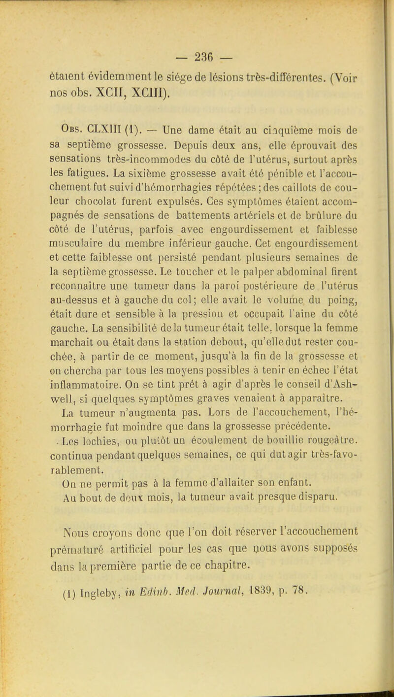étaient évidemment le siège de lésions très-différentes. (Voir nos obs. XCIf, XCIII). Obs. CLXIII (1). — Une dame était au cinquième mois de sa septième grossesse. Depuis deux ans, elle éprouvait des sensations très-incommodes du côté de l'utérus, surtout après les fatigues. La sixième grossesse avait été pénible et l'accou- chement fut suivid'hémorrhagies répétées;des caillots de cou- leur chocolat furent expulsés. Ces symptômes étaient accom- pagnés de sensations de battements artériels et de brûlure du côté de l'utérus, parfois avec engourdissement et faiblesse musculaire du membre inférieur gauche. Cet engourdissement et cette faiblesse ont persisté pendant plusieurs semaines de la septième grossesse. Le toucher et le palper abdominal firent reconnaître une tumeur dans la paroi postérieure de l'utérus au-dessus et à gauche du col; elle avait le volume du poing, était dure et sensible à la pression et occupait l'aine du côté gauche. La sensibilité delà tumeur était telle, lorsque la femme marchait ou était dans la station debout, qu'elledut rester cou- chée, à partir de ce moment, jusqu'à la fin de la grossesse et on chercha par tous les moyens possibles à tenir en échec l'état inflammatoire. On se tint prêt à agir d'après le conseil d'Ash- well, si quelques symptômes graves venaient à apparaître. La tumeur n'augmenta pas. Lors de l'accouchement, l'hé- morrhagie fut moindre que dans la grossesse précédente. ■ Les lochies, ou pluiùt un écoulement de bouillie rougeàtre. continua pendant quelques semaines, ce qui dut agir très-favo- rablement. On ne permit pas à la femme d'allaiter son enfant. Au bout de deux mois, la tumeur avait presque disparu. Nous croyons donc que Ton doit réserver l'accouchement prématuré artiliciel pour les cas que nous avons supposés dans la première partie de ce chapitre. (1) Ingleby, in Edinb. Med. Journal, 1839, p. 78.