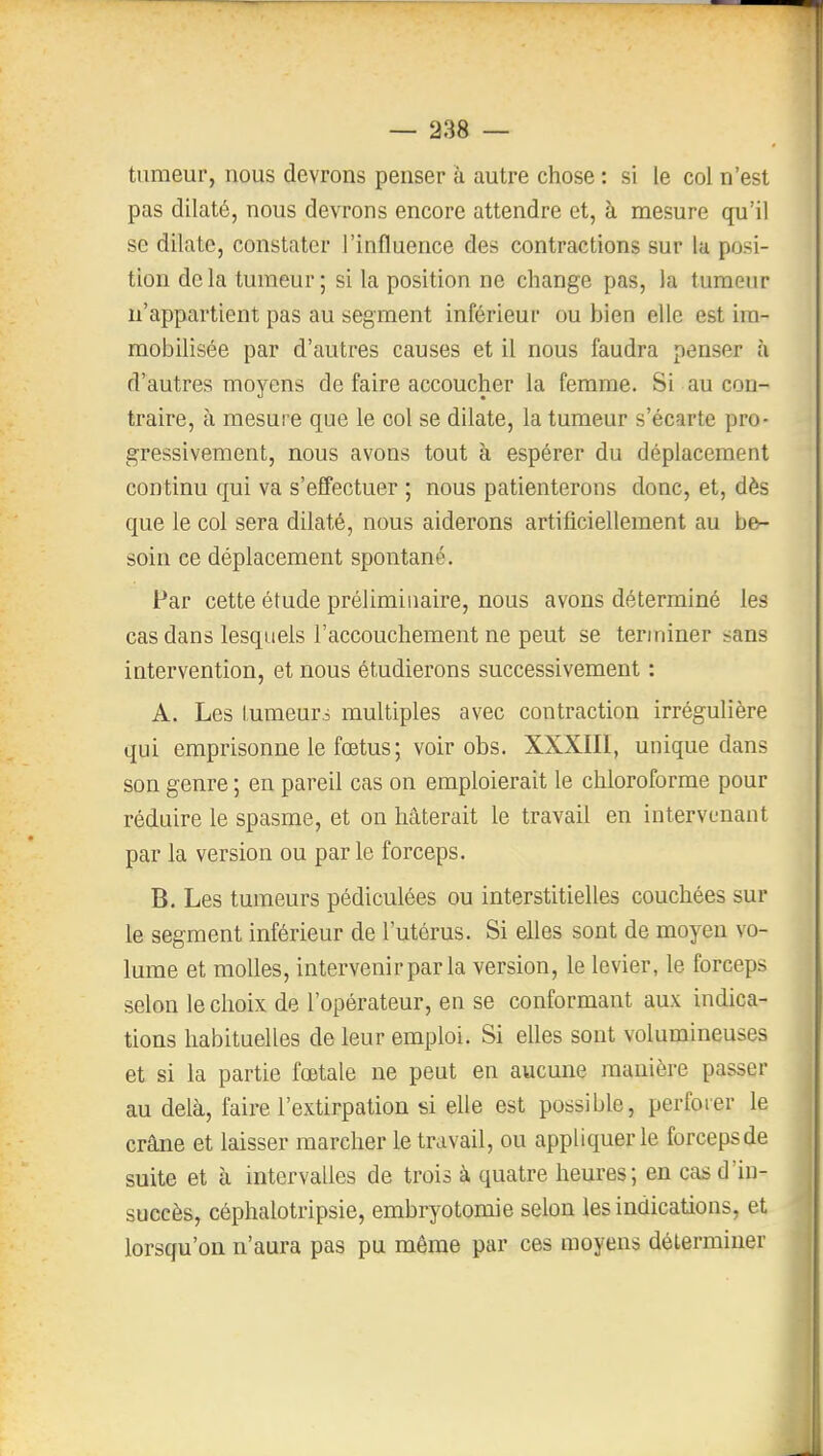 f — 238 — tumeur, nous devrons penser à autre chose : si le col n'est pas dilaté, nous devrons encore attendre et, à mesure qu'il se dilate, constater l'influence des contractions sur la posi- tion delà tumeur; si la position ne change pas, la tumeur n'appartient pas au segment inférieur ou bien elle est im- mobilisée par d'autres causes et il nous faudra penser à d'autres moyens de faire accoucher la femme. Si au con- traire, à mesure que le col se dilate, la tumeur s'écarte pro- gressivement, nous avons tout à espérer du déplacement continu qui va s'effectuer ; nous patienterons donc, et, dès que le col sera dilaté, nous aiderons artificiellement au be- soin ce déplacement spontané. Par cette étude préliminaire, nous avons déterminé les cas dans lesquels l'accouchement ne peut se terminer sans intervention, et nous étudierons successivement : A. Les lumeurs multiples avec contraction irrégulière qui emprisonne le fœtus ; voir obs. XXXJII, unique dans son genre ; en pareil cas on emploierait le chloroforme pour réduire le spasme, et on hâterait le travail en intervenant par la version ou parle forceps. B. Les tumeurs pédiculées ou interstitielles couchées sur le segment inférieur de l'utérus. Si elles sont de moyen vo- lume et molles, intervenir par la version, le levier, le forceps selon le choix de l'opérateur, en se conformant aux indica- tions habituelles de leur emploi. Si elles sont volumineuses et si la partie fœtale ne peut en aucune manière passer au delà, faire l'extirpation si elle est possible, perforer le crâne et laisser marcher le travail, ou appliquer le forceps de suite et à intervalles de trois à quatre heures; en cas d'in- succès, céphalotripsie, embryotomie selon les indications, et lorsqu'on n'aura pas pu même par ces moyens déterminer f