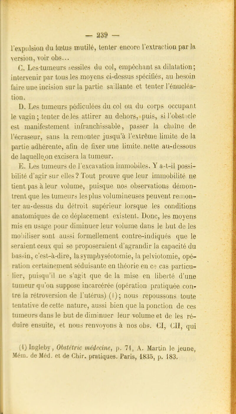 l'expulsion du tœtus mutilé, tenter encore l'extraction par la version, voir obs... C. Les-tumeurs ?essiles du col, empêchant sa dilatation; intervenir par tous les moyens ci-dessus spécifiés, au besoin taire une incision sur la partie saillante et tenter l'énucléa- tion. D. Les tumeurs pédiculées du col ou du corps occupant le va^in; tenter de les attirer au dehors, puis, sil'obst icle est manifestement infranchissable, passer la chaîne de l'écraseur, sans la remonter jusqu'à l'extrême limite de la partie adhérente, afin de fixer une limite, nette au-dessous de laquelle on excisera la tumeur. E. Les tumeurs de l'excavation immobiles. Y a-t-il possi- biUté d'agir sur elles? Tout prouve que leur immobilité ne tient pas à leur volume, puisque nos observations démon- trent que les tumeurs les plus volumineuses peuvent remon- ter au-dessus du détroit supérieur lorsque les conditions anatomiques de ce déplacement existent. Donc, les moyens mis en usage pour diminuer leur volume dans le but de les mo'jiliser sont aussi formellement contre-indiqués que le seraient ceux qui se proposeraient d'agrandir la capacité du bas-.in, c'est-à-dire, lasymphyséotomie, la pelviotomie, opé- ration certainement séduisante en théorie en cas particu- lier, puisqu'il ne s'agit que de la mise en liberté d'une turneur qu'on suppose incarcérée (opération pratiquée con- tre la rétroversion de l'utérus) (I); nous repoussons toute tentative de cette nature, aussi bien que la ponction de ces tumeurs dans le but de diminuer leur volume et de les ré- duire ensuite, et nous renvoyons à nos obs. CI, ClI, qui (l)Ingleby, Ohstétric médecine, p. 71, A. Martin le jeune, Mérn. deMéd. et de Chir. pratiques. Paris, 1835, p. 183.
