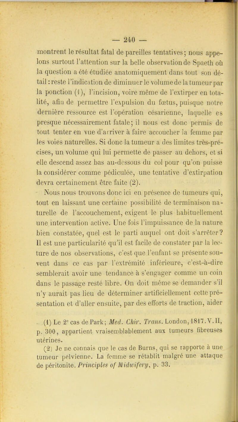 montrent le résultat fatal de pareilles tentatives; nous appe- lons surtout l'attention sur la belle observation de Spaeth où la question a été étudiée anatomiquement dans tout son dé- tail :reste l'indication de diminuer le volumede la tumeur par la ponction (I), l'incision, voire même de l'extirper en tota- lité, afin de permettre l'expulsion du fœtus, puisque notre dernière ressource est l'opération césarienne, laquelle es presque nécessairement fatale; il nous est donc permis de tout tenter en vue d'arriver à faire accoucher la femme par les voies naturelles. Si donc la tumeur a des limites très-pré- cises, un volume qui lui permette de passer au dehors, et si elle descend assez bas au-dessous du col pour qu'on puisse la considérer comme pédiculée, une tentative d'extirpation devra certainement être faite (2). Nous nous trouvons donc ici en présence de tumeurs qui, tout en laissant une certaine possibilité de terminaison na- turelle de l'accouchement, exigent le plus habituellement une intervention active. Une fois l'impuissance de la nature bien constatée, quel est le parti auquel ont doit s'arrêter? Il est une particularité qu'il est facile de constater par la lec- ture de nos observations, c'est que l'enfant se présente sou- vent dans ce cas par l'extrémité inférieure, c'est-à-dire semblerait avoir une tendance à s'engager comme un coin dans le passage resté libre. On doit même se demander s'il n'y aurait pas lieu de déterminer artificiellement cette pré- sentation et d'aller ensuite, par des eiîorts de traction, aider (1) Le â'^cas dePark; Med. Cliir. Trans. London, 1817.V.II, p. 300, appartient vraisemblablement aux tumeurs fibreuses utérines. (2) Je ne connais que le cas de Burns, qui se rapporte à une tumeur pelvienne. La femme se rétablit malgré une attaque de péritonite. Principles of Midwifery, p. 33.
