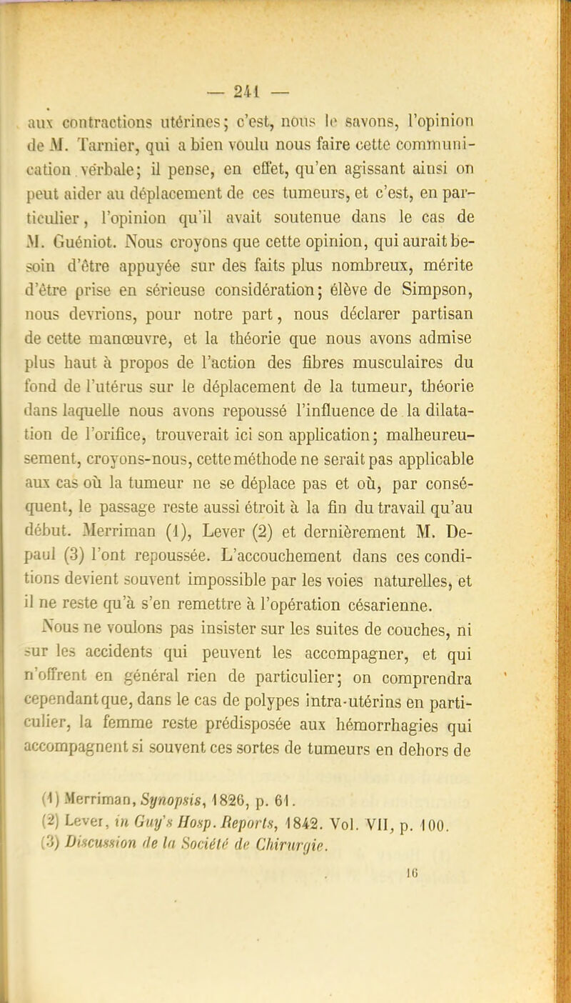 aux contractions utérines; c'est, nous le savons, l'opinion de M. Tarnier, qui a bien voulu nous faire cette communi- cation verbale; il pense, en eflet, qu'en agissant ainsi on peut aider au déplacement de ces tumeurs, et c'est, en par- ticiUier, l'opinion qu'il avait soutenue dans le cas de M. Guéniot. Nous croyons que cette opinion, qui aurait be- soin d'être appuyée sur des faits plus nombreux, mérite d'être prise en sérieuse considération; élève de Simpson, nous devrions, pour notre part, nous déclarer partisan de cette manœuvre, et la théorie que nous avons admise plus haut à propos de l'action des fibres musculaires du fond de l'utérus sur le déplacement de la tumeur, théorie dans laquelle nous avons repoussé l'influence de la dilata- tion de l'orifice, trouverait ici son application; malheureu- sement, croyons-nous, cette méthode ne serait pas applicable aux cas où la tumeur ne se déplace pas et où, par consé- quent, le passage reste aussi étroit à la fin du travail qu'au début. Merriman (1), Lever (2) et dernièrement M. De- paul (3) l'ont repoussée. L'accouchement dans ces condi- tions devient souvent impossible par les voies naturelles, et il ne reste qu'à s'en remettre à l'opération césarienne. iXous ne voulons pas insister sur les suites de couches, ni sur les accidents qui peuvent les accompagner, et qui n'offrent en général rien de particulier; on comprendra cependant que, dans le cas de polypes intra-utérins en parti- culier, la femme reste prédisposée aux hémorrhagies qui accompagnent si souvent ces sortes de tumeurs en dehors de (<) fAeniman, Synopsis, 1826, p. 61. (2) Lever, m Guy\s Hosp. Reporl.s, 1842. Vol. VII, p. 100. (3) Dincumon de la Société de Chirurgie. 10