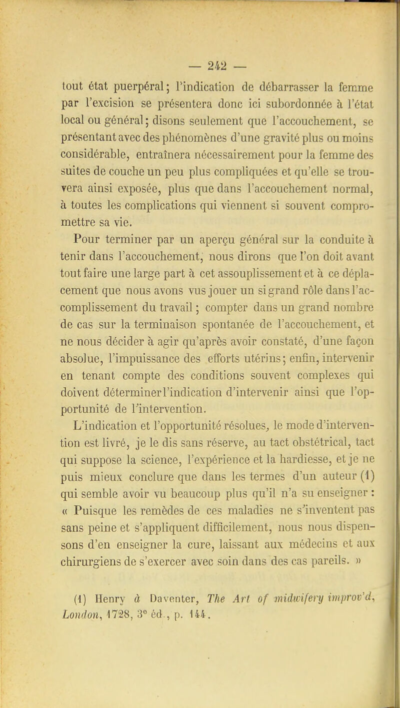 tout état puerpéral; l'indication de débarrasser la femme par l'excision se présentera donc ici subordonnée à l'état local ou général ; disons seulement que l'accouchement, se présentant avec des phénomènes d'une gravité plus ou moins considérable, entraînera nécessairement pour la femme des suites de couche un peu plus compliquées et qu'elle se trou- vera ainsi exposée, plus que dans l'accouchement normal, à toutes les complications qui viennent si souvent compro- mettre sa vie. Pour terminer par un aperçu général sur la conduite à tenir dans l'accouchement, nous dirons que l'on doit avant tout faire une large part à cet assouplissement et à ce dépla- cement que nous avons vus jouer un si grand rôle dans l'ac- complissement du travail ; compter dans un grand nombre de cas sur la terminaison spontanée de l'accouchement, et ne nous décider à agir qu'après avoir constaté, d'une façon absolue, l'impuissance des efforts utérins; enfin, intervenir en tenant compte des conditions souvent complexes qui doivent déterminer l'indication d'intervenir ainsi que l'op- portunité de rintervention. L'indication et l'opportunité résolues^ le mode d'interven- tion est livré, je le dis sans réserve, au tact obstétrical, tact qui suppose la science, l'expérience et la hardiesse, et je ne puis mieux conclure que dans les termes d'un auteur (1) qui semble avoir vu beaucoup plus qu'il n'a su enseigner : « Puisque les remèdes de ces maladies ne s'inventent pas sans peine et s'appliquent difficilement, nous nous dispen- sons d'en enseigner la cure, laissant aux médecins et aux chirurgiens de s'exercer avec soin dans des cas pareils. » (4) Henry à Daventer, The Art of midwifery improv'd, London, 1728, 3« éd., p. 144.