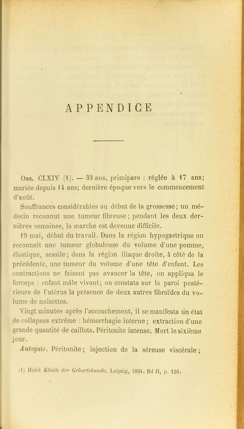 APPENDICE Obs. CLXIV (1). — 33 ans, primipare : réglée à 17 ans; mariée depuis 14 ans; dernière époque vers le commencement d'août. Souffrances considérables au début de la grossesse; un mé- decin reconnut une tumeur fibreuse ; pendant les deux der- nières semaines, la marche est devenue difficile. 19 mai, début du travail. Dans la région hypogastrique on reconnaît une tumeur globuleuse du volume d'une pomme, élastique, sessile ; dans la région iliaque droite, à côté de la précédente, une tumeur du volume d'une tête d'enfant. Les contractions ne faisant pas avancer la tète, on appliqua le forceps : enfant mâle vivant; on constata sur la paroi posté- rieure de l'utérus la présence de deux autres fibroïdes du vo- lume de noisettes. Vingt minutes après l'accouchement, il se manifesta un état de collapsus extrême : hémorrhagie interne; extraction d'une grande quantité de caillots. Péritonite intense. Mort le sixième jour. Autopsie. Péritonite; injection de la séreuse viscérale; <\) Habit Klinik di^ Onburtskunde. Leipzig, 1864. Bd II, p. 126.