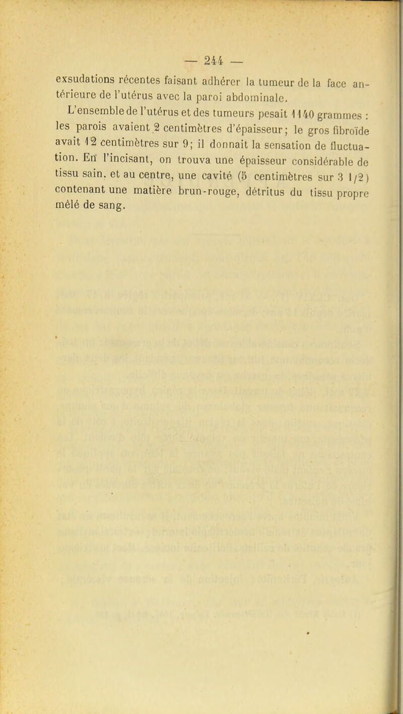 exsudations récentes faisant adhérer la tumeur de la face an- térieure de l'ulérus avec la paroi abdominale. L'ensemble de l'utérus et des tumeurs pesait 1140 grammes : les parois avaient.2 centimètres d'épaisseur; le gros fibroïde avait 12 centimètres sur 9; il donnait la sensation de fluctua- tion. Erî l'incisant, on trouva une épaisseur considérable de tissu sain, et au centre, une cavité (5 centimètres sur 3 1/2) contenant une matière brun-rouge, détritus du tissu propre mêlé de sang.