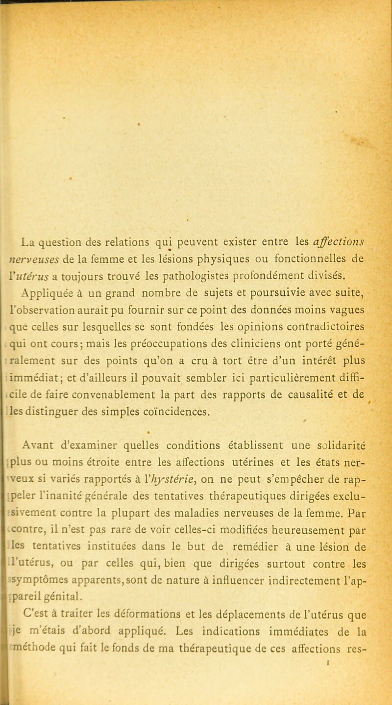 La question des relations qui peuvent exister entre les affections nerveuses de la femme et les lésions physiques ou fonctionnelles de Yiitérus a toujours trouvé les pathologistes profondément divisés. Appliquée à un grand nombre de sujets et poursuivie avec suite, l'observation aurait pu fournir sur ce point des données moins vagues que celles sur lesquelles se sont fondées les opinions contradictoires qui ont cours; mais les préoccupations des cliniciens ont porté géné- ralement sur des points qu'on a cru à tort être d'un intérêt plus immédiat; et d'ailleurs il pouvait sembler ici particulièrement diffi- cile de faire convenablement la part des rapports de causalité et de .lesdistinguer des simples coïncidences. ♦ Avant d'examiner quelles conditions établissent une solidarité plus ou moins étroite entre les affections utérines et les états ner- veux si variés rapportés à l'hystérie, on ne peut s'empêcher de rap- peler l'inanité générale des tentatives thérapeutiques dirigées exclu- sivement contre la plupart des maladies nerveuses de la femme. Par contre, il n'est pas rare de voir celles-ci modifiées heureusement par les tentatives instituées dans le but de remédier à une lésion de l'utérus, ou par celles qui, bien que dirigées surtout contre les symptômes apparents,sont de nature à influencer indirectement l'ap- :pareil génital. C'est à traiter les déformations et les déplacements de l'utérus que je m'étais d'abord appliqué. Les indications immédiates de la -méthode qui fait le fonds de ma thérapeutique de ces affections res-