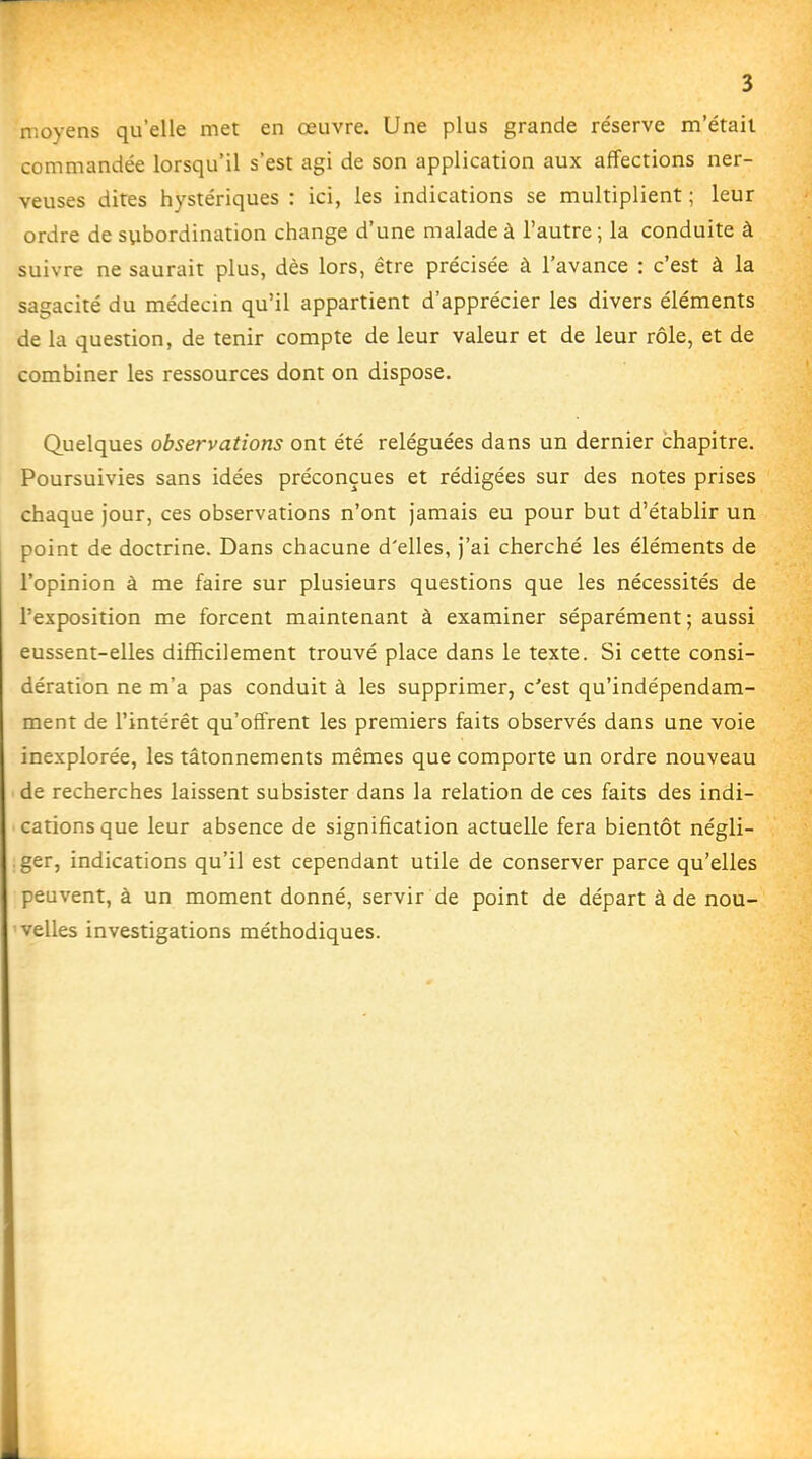 moyens qu'elle met en œuvre. Une plus grande réserve m'était commandée lorsqu'il s'est agi de son application aux affections ner- veuses dites hystériques : ici, les indications se multiplient ; leur ordre de subordination change d'une malade à l'autre ; la conduite à suivre ne saurait plus, dès lors, être précisée à l'avance : c'est à la sagacité du médecin qu'il appartient d'apprécier les divers éléments de la question, de tenir compte de leur valeur et de leur rôle, et de combiner les ressources dont on dispose. Quelques observations ont été reléguées dans un dernier chapitre. Poursuivies sans idées préconçues et rédigées sur des notes prises chaque jour, ces observations n'ont jamais eu pour but d'établir un point de doctrine. Dans chacune d'elles, j'ai cherché les éléments de l'opinion à me faire sur plusieurs questions que les nécessités de l'exposition me forcent maintenant à examiner séparément ; aussi eussent-elles difficilement trouvé place dans le texte. Si cette consi- dération ne m'a pas conduit à les supprimer, c'est qu'indépendam- ment de l'intérêt qu'offrent les premiers faits observés dans une voie inexplorée, les tâtonnements mêmes que comporte un ordre nouveau de recherches laissent subsister dans la relation de ces faits des indi- cations que leur absence de signification actuelle fera bientôt négli- .ger, indications qu'il est cependant utile de conserver parce qu'elles peuvent, à un moment donné, servir de point de départ à de nou- velles investigations méthodiques.