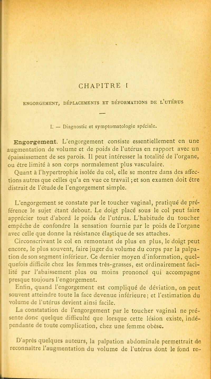 CHAPITRE [ ENGORGEMENT, DEPLACEMENTS ET DEFORMATIONS DE l'uTÉRUS I. — Diagnostic et symptomatologie spéciale. Engorgement. L'engorgement consiste essentiellement en une augmentation de volume et de poids de l'utérus en rapport avec un épaississement de ses parois. Il peut intéresser la totalité de l'organe, ou être limité à son corps normalement plus vasculaire. Quant à l'hypertrophie isolée du col, elle se montre dans des affec- tions autres que celles qu'a en vue ce travail ;et son examen doit être distrait de l'étude de l'engorgement simple. L'engorgement se constate par le toucher vaginal, pratiqué de pré- férence le sujet étant debout. Le doigt placé sous le col peut faire apprécier tout d'abord le poids de l'utérus. L'habitude du toucher empêche de confondre la sensation fournie par le poids de l'organe avec celle que donne la résistance élastique de ses attaches. Circonscrivant le col en remontant de plus en plus, le doigt peut encore, le plus souvent, faire juger du volume du corps par la palpa- tiondeson segment inférieur. Ce dernier moyen d'information, quel- quefois difficile chez les femmes très-grasses, est ordinairement faci- lité par l'abaissement plus ou moins prononcé qui accompagne presque toujours l'engorgement. Enfin, quand l'engorgement est compliqué de déviation, on peut souvent atteindre toute la face devenue inférieure; et l'estimation du volume de l'utérus devient ainsi facile. La constatation de l'engorgement par le toucher vaginal ne pré- sente donc quelque difficulté que lorsque cette lésion existe, indé- pendante de toute complication, chez une femme obèse. D'après quelques auteurs, la palpation abdominale permettrait de reconnaître l'augmentation du volume de l'utérus dont le fond re-