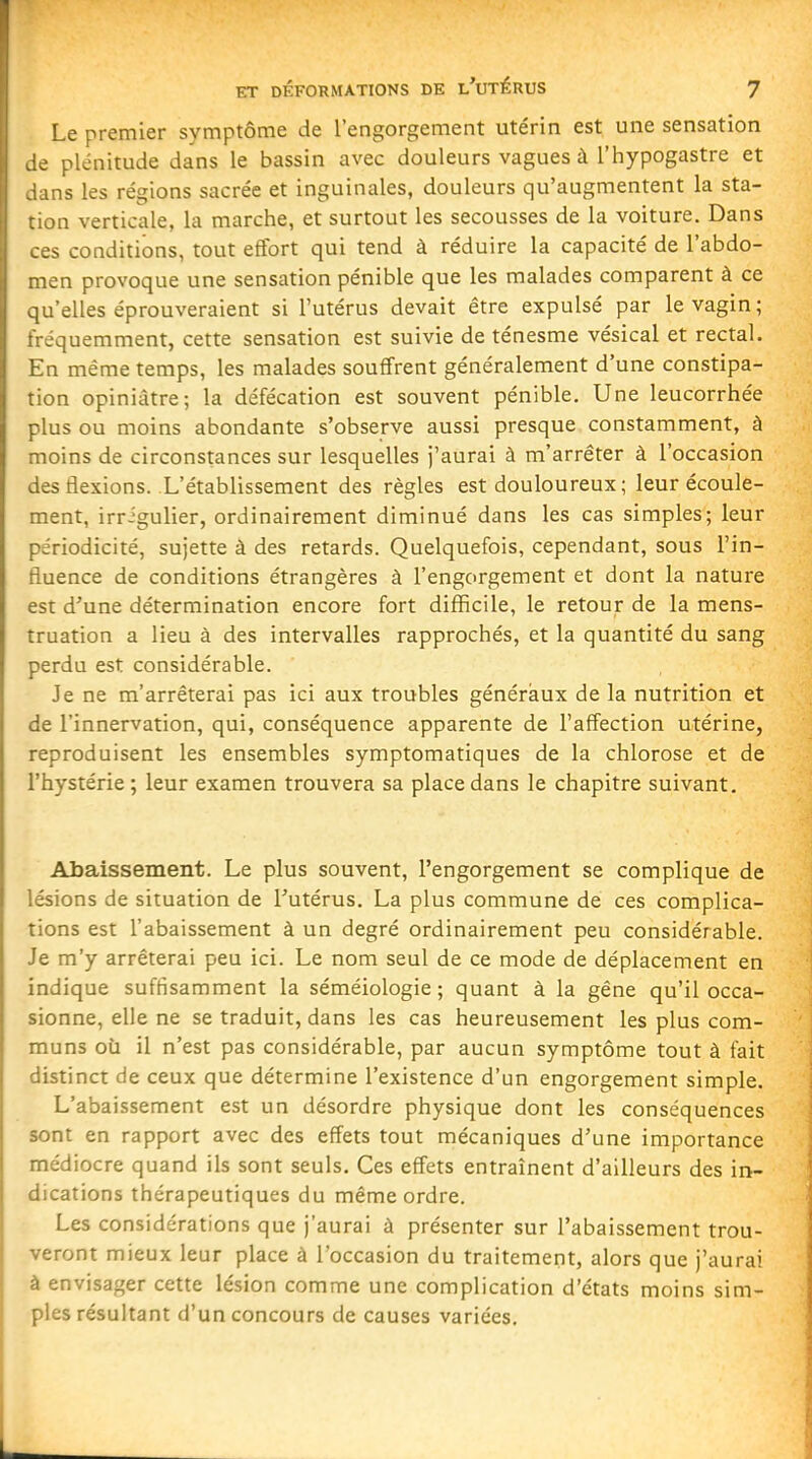 Le premier symptôme de l'engorgement utérin est une sensation :e plénitude dans le bassin avec douleurs vagues à l'hypogastre et dans les régions sacrée et inguinales, douleurs qu'augmentent la sta- tion verticale, la marche, et surtout les secousses de la voiture. Dans ces conditions, tout effort qui tend à réduire la capacité de l'abdo- men provoque une sensation pénible que les malades comparent à ce qu'elles éprouveraient si l'utérus devait être expulsé par le vagin ; fréquemment, cette sensation est suivie de ténesme vésical et rectal. En même temps, les malades souffrent généralement d'une constipa- tion opiniâtre; la défécation est souvent pénible. Une leucorrhée plus ou moins abondante s'observe aussi presque constamment, à moins de circonstances sur lesquelles j'aurai à m'arrêter à l'occasion des flexions. L'établissement des règles est douloureux ; leur écoule- ment, irrigulier, ordinairement diminué dans les cas simples; leur périodicité, sujette à des retards. Quelquefois, cependant, sous l'in- fluence de conditions étrangères à l'engorgement et dont la nature est d'une détermination encore fort difficile, le retour de la mens- truation a lieu à des intervalles rapprochés, et la quantité du sang perdu est considérable. Je ne m'arrêterai pas ici aux troubles généraux de la nutrition et de l'innervation, qui, conséquence apparente de l'affection utérine, reproduisent les ensembles symptomatiques de la chlorose et de l'hystérie; leur examen trouvera sa place dans le chapitre suivant. • Abaissement. Le plus souvent, l'engorgement se complique de lésions de situation de l'utérus. La plus commune de ces complica- tions est l'abaissement à un degré ordinairement peu considérable. Je m'y arrêterai peu ici. Le nom seul de ce mode de déplacement en indique suffisamment la séméiologie ; quant à la gêne qu'il occa- sionne, elle ne se traduit, dans les cas heureusement les plus com- muns où il n'est pas considérable, par aucun symptôme tout à fait distinct de ceux que détermine l'existence d'un engorgement simple. L'abaissement est un désordre physique dont les conséquences sont en rapport avec des effets tout mécaniques d'une importance médiocre quand ils sont seuls. Ces effets entraînent d'ailleurs des in- dications thérapeutiques du même ordre. Les considérations que j'aurai à présenter sur l'abaissement trou- veront mieux leur place à l'occasion du traitement, alors que j'aurai à envisager cette lésion comme une complication d'états moins sim- ples résultant d'un concours de causes variées.