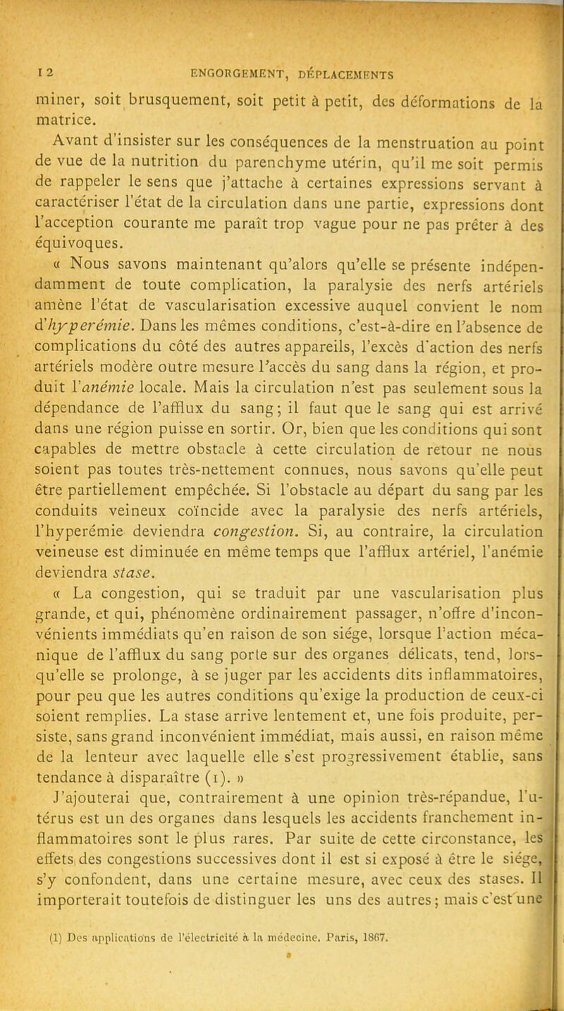 miner, soit brusquement, soit petit à petit, des déformations de la matrice. Avant d'insister sur les conséquences de la menstruation au point de vue de la nutrition du parenchyme utérin, qu'il me soit permis de rappeler le sens que j'attache à certaines expressions servant à caractériser l'état de la circulation dans une partie, expressions dont l'acception courante me paraît trop vague pour ne pas prêter à des équivoques. « Nous savons maintenant qu'alors qu'elle se présente indépen- damment de toute complication, la paralysie des nerfs artériels amène l'état de vascularisation excessive auquel convient le nom (Xhyperémie. Dans les mêmes conditions, c'est-à-dire enTabsence de complications du côté des autres appareils, l'excès d'action des nerfs artériels modère outre mesure Taccès du sang dans la région, et pro- duit ïanémie locale. Mais la circulation n'est pas seulement sous la dépendance de l'afflux du sang; il faut que le sang qui est arrivé dans une région puisse en sortir. Or, bien que les conditions qui sont capables de mettre obstacle à cette circulation de retour ne nous soient pas toutes très-nettement connues, nous savons qu'elle peut être partiellement empêchée. Si l'obstacle au départ du sang par les conduits veineux coïncide avec la paralysie des nerfs artériels, l'hyperémie deviendra congestion. Si, au contraire, la circulation veineuse est diminuée en même temps que l'afflux artériel, l'anémie deviendra stase. a La congestion, qui se traduit par une vascularisation plus grande, et qui, phénomène ordinairement passager, n'ofïre d'incon- vénients immédiats qu'en raison de son siège, lorsque l'action méca- nique de l'afflux du sang porte sur des organes délicats, tend, lors- qu'elle se prolonge, à se juger par les accidents dits inflammatoires, pour peu que les autres conditions qu'exige la production de ceux-ci soient remplies. La stase arrive lentement et, une fois produite, per- siste, sans grand inconvénient immédiat, mais aussi, en raison même de la lenteur avec laquelle elle s'est progressivement établie, sans tendance à disparaître (i). » J'ajouterai que, contrairement à une opinion très-répandue, l'u- térus est un des organes dans lesquels les accidents franchement in- flammatoires sont le plus rares. Par suite de cette circonstance, les effets des congestions successives dont il est si exposé à être le siège, s'y confondent, dans une certaine mesure, avec ceux des stases. Il importerait toutefois de distinguer les uns des autres ; mais c'est une (1) Dos (ipplicntions de l'éleclricité à la médecine. Paris, 1867. «