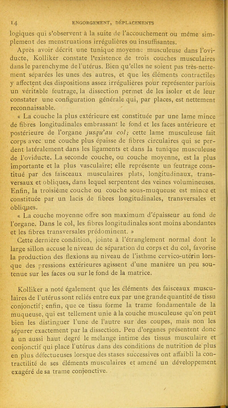 logiques qui s'observent à la suite de l'accouchement ou même sim- plement des menstruations irrégulières ou insuffisantes. Après avoir décrit une tunique moyenne musculeuse dans l'ovi- ducte, KoUiker constate l'existence de trois couches musculaires dans le parenchyme de l'utérus. Bien qu'elles ne soient pas très-nette- ment séparées les unes des autres, et que les éléments contractiles y affectent des dispositions assez irrégulières pour représenter parfois un véritable feutrage, la dissection permet de les isoler et de leur constater une configuration générale qui, par places, est nettement reconnaissable. a La couche la plus extérieure est constituée par une lame mince de fibres longitudinales embrassant le fond et les faces antérieure et postérieure de l'organe jusqu'au col; cette lame musculeuse fait corps avec une couche plus épaisse de fibres circulaires qui se per- dent latéralement dans les ligaments et dans la tunique musculeuse de l'oviducte. La seconde couche, ou couche moyenne, est la plus importante et la plus vasculaire; elle représente un feutrage cons- titué par des faisceaux musculaires plats, longitudinaux, trans- versaux et obliques, dans lequel serpentent des veines volumineuses. Enfin, la troisième couche ou couche sous-muqueuse est mince et constituée par un lacis de fibres longitudinales, transversales et obliqjaes. (c La couche moyenne offre son maximum d'épaisseur au fond de l'organe. Dans le col, les fibres longitudinales sont moins abondantes et les fibres transversales prédominent. » Cette dernière condition, jointe à l'étranglement normal dont le large sillon accuse le niveau de séparation du corps et du col, favorise la production des flexions au niveau de l'isthme cervico-utérin lors- que des pressions extérieures agissent d'une manière un peu sou- tenue sur les faces ou sur le fond de la matrice. KoUiker a noté également que les éléments des faisceaux muscu- laires de l'utérus sont reliés entre eux par une grande quantité de tissu conjonctif ; enfin, que ce tissu forme la trame fondamentale de la muqueuse, qui est tellement unie à la couche musculeuse qu'on peut bien les distinguer l'une de l'autre sur des coupes, mais non les séparer exactement par la dissection. Peu d'organes présentent donc à un aussi haut degré le mélange intime des tissus musculaire et conjonctif qui place l'utérus dans des conditions de nutrition de plus en plus défectueuses lorsque des stases successives ont affaibli la coii- tractilité de ses éléments musculaires et amené un développement exagéré de sa trame conjonctive.