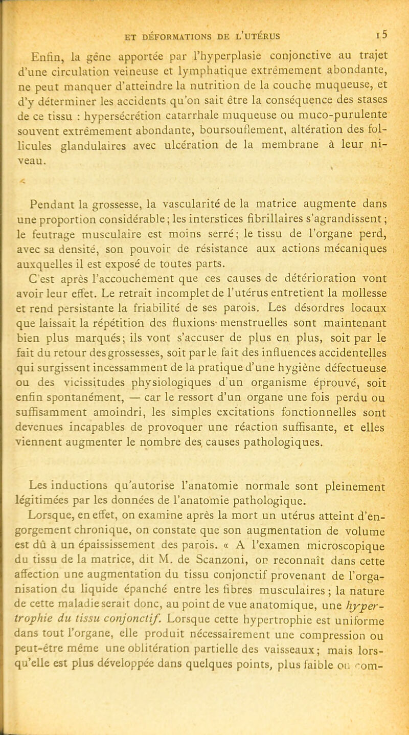 Entia, la gêne apportée par l'hyperplasie conjonctive au trajet d'une circulation veineuse et lymphatique extrêmement abondante, ne peut manquer d'atteindre la nutrition de la couche muqueuse, et d'y déterminer les accidents qu'on sait être la conséquence des stases de ce tissu : hypersécrétion catarrhale muqueuse ou muco-purulente souvent extrêmement abondante, boursouflement, altération des fol- licules glandulaires avec ulcération de la membrane à leur ni- veau. Pendant la grossesse, la vascularité de la matrice augmente dans une proportion considérable ; les interstices fibrillaires s'agrandissent ; le feutrage musculaire est moins serré; le tissu de l'organe perd, avec sa densité, son pouvoir de résistance aux actions mécaniques auxquelles il est exposé de toutes parts. C'est après l'accouchement que ces causes de détérioration vont avoir leur effet. Le retrait incomplet de l'utérus entretient la mollesse et rend persistante la friabilité de ses parois. Les désordres locaux que laissait la répétition des fluxions- menstruelles sont maintenant bien plus marqués; ils vont s'accuser de plus en plus, soit par le fait du retour des grossesses, soit parle fait des influences accidentelles qui surgissent incessamment de la pratique d'une hygiène défectueuse ou des vicissitudes physiologiques d'un organisme éprouvé, soit enfin spontanément, — car le ressort d'un organe une fois perdu ou suffisamment amoindri, les simples excitations fonctionnelles sont devenues incapables de provoquer une réaction suffisante, et elles viennent augmenter le nombre des, causes pathologiques. Les inductions qu'autorise l'anatomie normale sont pleinement légitimées par les données de l'anatomie pathologique. Lorsque, en effet, on examine après la mort un utérus atteint d'en- gorgement chronique, on constate que son augmentation de volume est dû à un épaississement des parois. « A l'examen microscopique du tissu de la matrice, dit M. de Scanzoni, on reconnaît dans celte affection une augmentation du tissu conjonctif provenant de l'orga- nisation du liquide épanché entre les fibres musculaires ; la nature de cette maladie serait donc, au point de vue anatomique, une hyper- trophie du tissu conjonctif. Lorsque cette hypertrophie est uniforme dans tout l'organe, elle produit nécessairement une compression ou peut-être même une oblitération partielle des vaisseaux; mais lors- qu'elle est plus développée dans quelques points, plus faible or. -om-