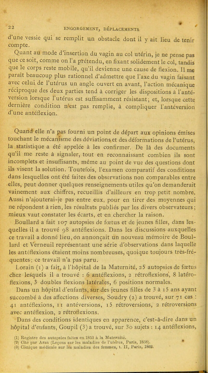 d'une vessie qui se remplit un obstacle dont il y ait lieu de tenir compte. Quant au mode d'insertion du vagin au col utérin, je ne pense pas que ce soit, comme on l'a pTétendu, en fixant solidement le col, tandis que le corps reste mobile, qu'il devienne une cause de flexion. Il me paraît beaucoup plus rationnel d'admettre que l'axe du vagin faisant avec celui de l'utérus un angle ouvert en avant, l'action mécanique réciproque des deux parties tend à corriger les dispositions à l'anté- version lorsque l'utérus est suffisamment résistant; et, lorsque cette dernière condition n'est pas remplie, à compliquer l'antéversion d'une antéflexion. Quand elle n'a pas fourni un point de départ aux opinions émises touchant le mécanisme des déviations et des déformations de l'utérus, la statistique a été appelée à les confirmer. De là des documents qu'il me reste à signaler, tout en reconnaissant combien ils sont incomplets et insuffisants, même au point de vue des questions dont ils visent la solution. Toutefois, l'examen comparatif des conditions dans lesquelles ont été faites des observations non comparables entre elles, peut donner quelques renseignements utiles qu'on demanderait vainement aux chiffres, recueillis d'ailleurs en trop petit nombre. Aussi n'ajouterai-je pas entre eux, pour en tirer des moyennes qui ne répondent à rien, les résultats publiés par les divers observateurs; mieux vaut constater les écarts, et en chercher la raison. BouUard a fait 107 autopsies de foetus et de jeunes filles, dans les- quelles il a trouvé 98 antéflexions. Dans les discussions auxquelles ce travail adonné lieu,on annonçait un nouveau mémoire de Boul- lard et Verneuil représentant une série d'observations dans laquelle les antéflexions étaient moins nombreuses, quoique toujours très-fré- quentes; ce travail n'a pas paru, Lorain (i) a fait, à l'hôpital de la Maternité, 2 5 autopsies de foetus chez lesquels il a trouvé : 6 antéflexions, 2 rétroflexions, 8 latéro- fiexions, 3 doubles flexions latérales, 6 positions normales. Dans un hôpital d'enfants, sur des jeunes filles de 3 à i5 ans ayant succombé à des affections diverses, Soudry (2) a trouvé, sur 71 cas : 41 antéflexions, 11 antéversions, i5 rétroversions, 2 rétroversions avec antéflexion, 2 rétroflexions. Dans des conditions identiques en apparence, c'est-à-dire dans un hôpital d'enfants, Goupil (3) a trouvé, sur 3o sujets : 14 antéflexions, (1) Registre des autopsies faites en 1853 à la Maternité. (2) Cité par Aran (Leçons sur les maladies de l'ule'rus, Paris, 1858). • (3) Clinique médicale sur les maladies des femmes, t. II, Paris, 1862.