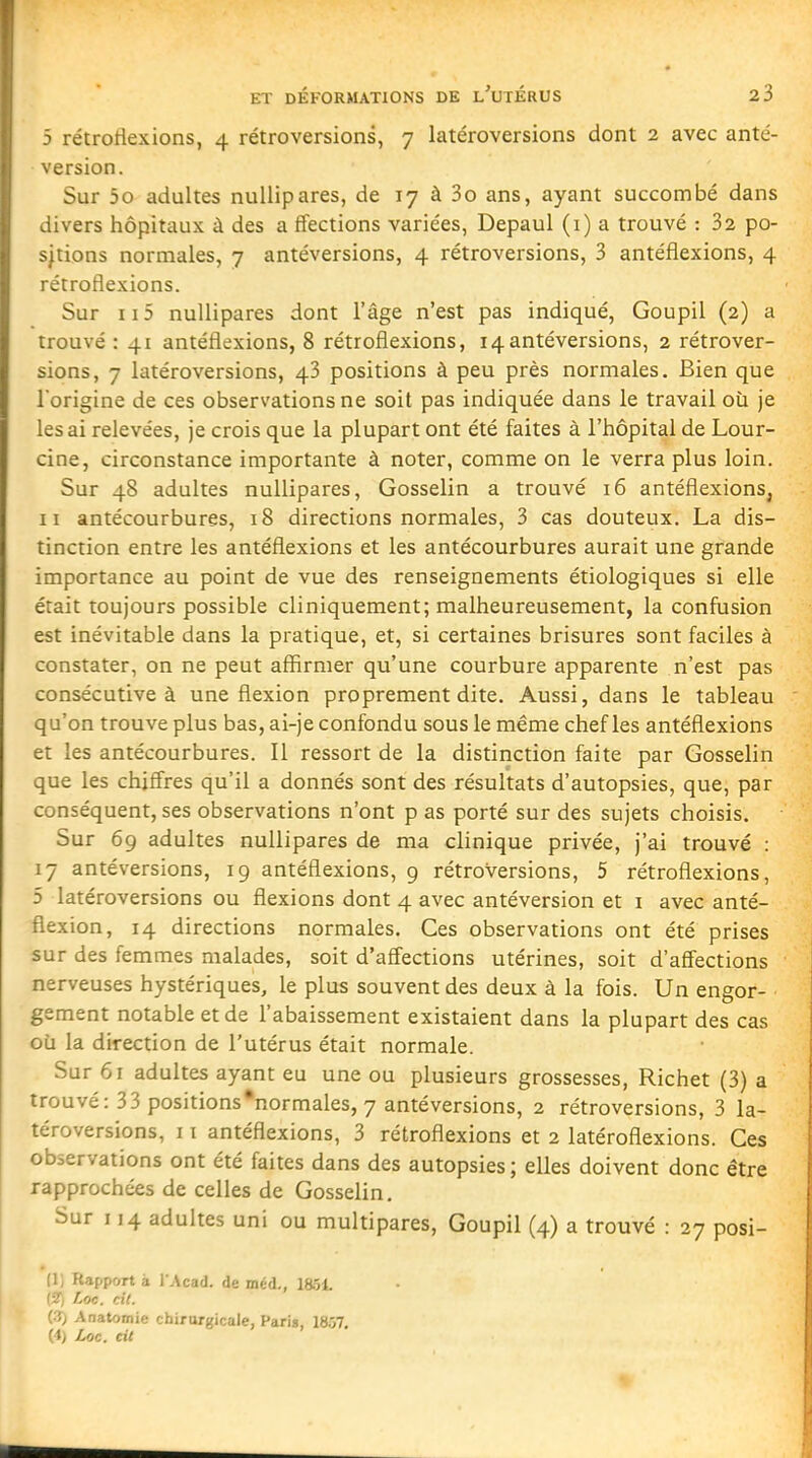 5 rétrotlexions, 4 rétroversions, 7 latéroversions dont 2 avec anté- version. Sur 5o adultes nuUipares, de 17 à 3o ans, ayant succombé dans divers hôpitaux à des a ffections variées, Depaul (i) a trouvé : 32 po- sjtions normales, 7 antéversions, 4 rétroversions, 3 antéflexions, 4 rétroflexions. Sur ii5 nuUipares dont l'âge n'est pas indiqué. Goupil (2) a trouvé : 41 antéflexions, 8 rétroflexions, 14antéversions, 2 rétrover- sions, 7 latéroversions, 43 positions à peu près normales. Bien que l'origine de ces observations ne soit pas indiquée dans le travail où je lésai relevées, je crois que la plupart ont été faites à l'hôpital de Lour- cine, circonstance importante à noter, comme on le verra plus loin. Sur 48 adultes nuUipares, Gosselin a trouvé 16 antéflexions, II antécourbures, 18 directions normales, 3 cas douteux. La dis- tinction entre les antéflexions et les antécourbures aurait une grande importance au point de vue des renseignements étiologiques si elle était toujours possible cliniquement; malheureusement, la confusion est inévitable dans la pratique, et, si certaines brisures sont faciles à constater, on ne peut affirmer qu'une courbure apparente n'est pas consécutive à une flexion proprement dite. Aussi, dans le tableau qu'on trouve plus bas, ai-je confondu sous le même chef les antéflexions et les antécourbures. Il ressort de la distinction faite par Gosselin que les chiffres qu'il a donnés sont des résultats d'autopsies, que, par conséquent, ses observations n'ont p as porté sur des sujets choisis. Sur 69 adultes nuUipares de ma clinique privée, j'ai trouvé ; 17 antéversions, 19 antéflexions, 9 rétroversions, 5 rétroflexions, 5 latéroversions ou flexions dont 4 avec antéversion et i avec anté- fiexion, 14 directions normales. Ces observations ont été prises sur des femmes malades, soit d'affections utérines, soit d'affections nerveuses hystériques, le plus souvent des deux à la fois. Un engor- gement notable et de l'abaissement existaient dans la plupart des cas où la direction de l'utérus était normale. Sur 61 adultes ayant eu une ou plusieurs grossesses, Richet (3) a trouvé: 33 positions •normales, 7 antéversions, 2 rétroversions, 3 la- téroversions, 11 antéflexions, 3 rétroflexions et 2 latéroflexions. Ces observations ont été faites dans des autopsies ; elles doivent donc être rapprochées de celles de Gosselin. Sur 114 adultes uni ou multipares, Goupil (4) a trouvé : 27 posi- (1, Rapport à l'Acad. de méd., leôi. {■Il Loc. cil. (.fj Anatomie chirurgicale, Paria, 1857. (A) Loc. eit