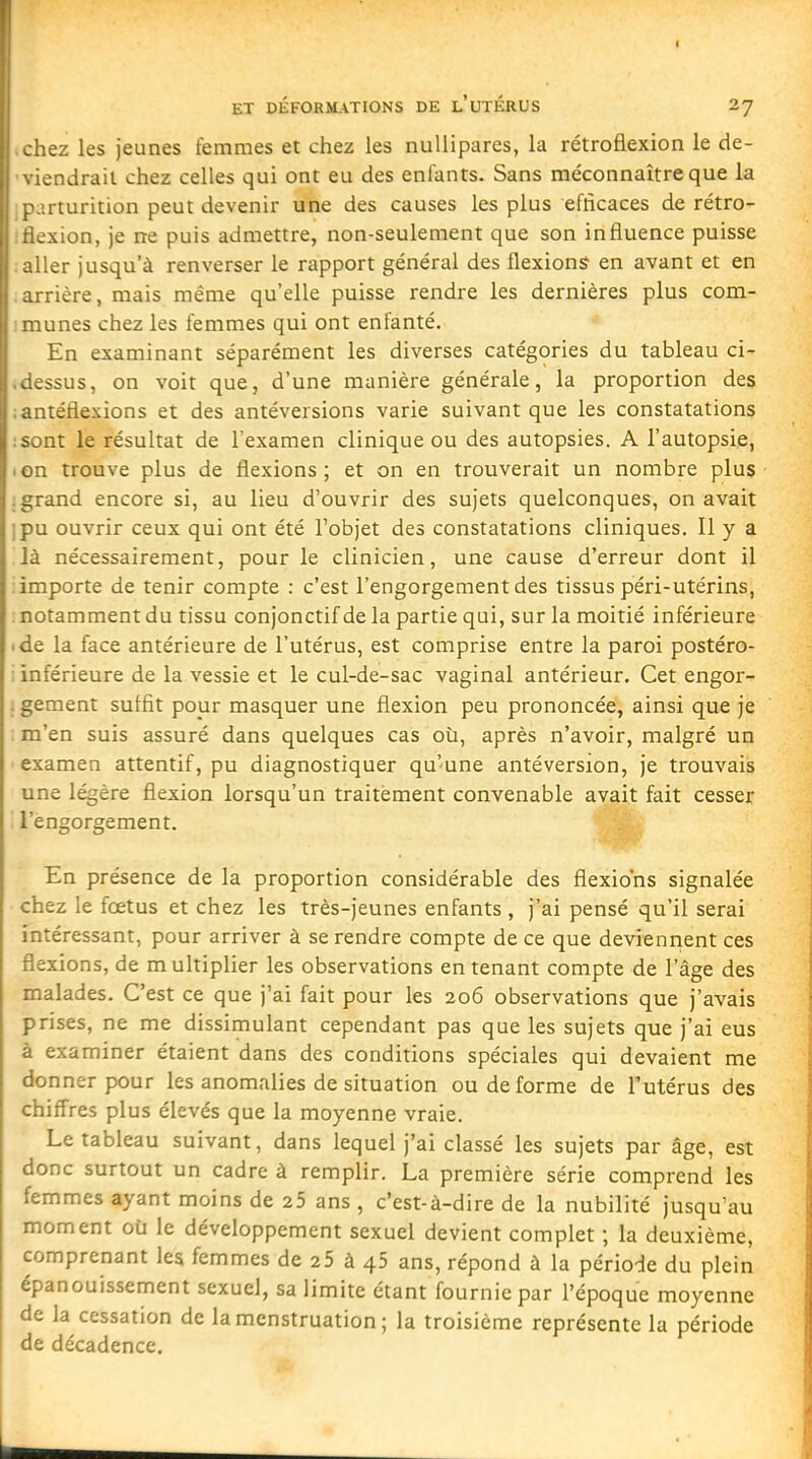 ET DÉFORMATIONS DE L UTERUS 27 liez les jeunes femmes et chez les nullipares, la rétrofiexion le de- endrail chez celles qui ont eu des enfants. Sans méconnaître que la irturition peut devenir une des causes les plus efficaces de rétro- jxion, je ne puis admettre, non-seulement que son influence puisse 1er jusqu'à renverser le rapport général des flexions en avant et en ; rière, mais même qu'elle puisse rendre les dernières plus com- munes chez les femmes qui ont enfanté. En examinant séparément les diverses catégories du tableau ci- :ssus, on voit que, d'une manière générale, la proportion des uéfiexions et des antéversions varie suivant que les constatations .-.nt le résultat de l'examen clinique ou des autopsies. A l'autopsie, ■ on trouve plus de flexions; et on en trouverait un nombre plus- .grand encore si, au lieu d'ouvrir des sujets quelconques, on avait ipu ouvrir ceux qui ont été l'objet des constatations cliniques. Il y a là nécessairement, pour le clinicien, une cause d'erreur dont il : importe de tenir compte : c'est l'engorgement des tissus péri-utérins, : notamment du tissu conjonctif de la partie qui, sur la moitié inférieure ■ de la face antérieure de l'utérus, est comprise entre la paroi postéro- ; inférieure de la vessie et le cul-de-sac vaginal antérieur. Cet engor- . gement suffit pour masquer une flexion peu prononcée, ainsi que je m'en suis assuré dans quelques cas où, après n'avoir, malgré un examen attentif, pu diagnostiquer qu'une antéversion, je trouvais une légère flexion lorsqu'un traitement convenable avait fait cesser '. l'engorgement. En présence de la proportion considérable des flexio'ns signalée chez le fœtus et chez les très-jeunes enfants , j'ai pensé qu'il serai intéressant, pour arriver à se rendre compte de ce que deviennent ces flexions, de multiplier les observations en tenant compte de l'âge des malades. C'est ce que j'ai fait pour les 206 observations que j'avais prises, ne me dissimulant cependant pas que les sujets que j'ai eus à examiner étaient dans des conditions spéciales qui devaient me donner pour les anomalies de situation ou de forme de Tutérus des chiffres plus élevés que la moyenne vraie. Le tableau suivant, dans lequel j'ai classé les sujets par âge, est donc surtout un cadre à remplir. La première série comprend les femmes ayant moins de 25 ans , c'est-à-dire de la nubilité jusqu'au moment où le développement sexuel devient complet ; la deuxième, comprenant les femmes de 25 à 45 ans, répond à la période du plein épanouissement sexuel, sa limite étant fournie par l'époque moyenne de la cessation de la menstruation ; la troisième représente la période de décadence.