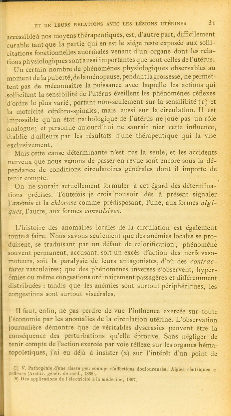 ET DE LEURS RELATIONS AVEC LES LESIONS UTERINES 3 I accessible à nos moyens thérapeutiques, est, d'autre part, difficilement curable tant que la partie qui en est le siège reste exposée aux solli- citations fonctionnelles anormales venant d'un organe dont les rela- tions physiologiques sont aussi importantes que sont celles de l'utérus. Un certain nombre de phénomènes physiologiques observables au moment de la puberté, de la ménopause, pendant lagrossesse, ne permet- tent pas de méconnaître la puissance avec laquelle les actions qui •sollicitent la sensibilité de l'utérus éveillent les phénomènes réflexes d'ordre le plus varié, portant non-seulement sur la sensilibité (i) et la motricité cérébro-spinales, mais aussi sur la circulation. Il est impossible qu'un état pathologique de l'utérus ne joue pas un rôle analogue; et personne aujourd'hui ne saurait nier cette influence, établie d'ailleurs par les résultats d'une thérapeutique qui la vise exclusivement. Mais cette cause déterminante n'est pas la seule, et les accidents nerveux que nous venons de passer en revue sont encore sous la dé- pendance de conditions circulatoires générales dont il importe de tenir compte. On ne saurait actuellement formuler à cet égard des détermina- tions précises. Toutefois je crois pouvoir dès à présent signaler Yanémie et la chlorose comme prédisposant, Tune, aux formes algi- qiies, l'autre, aux formes convulsives. L'histoire des anomalies locales de la circulation est également toute.à: faire. Nous savons seulement que des anémies locales se pro- duisent, se traduisant par un défaut de calorification, phénomène souvent permanent, accusant, soit un excès d'action des nerfs vaso- moteurs, soit la paralysie de leurs antagonistes, d'où des contrac- tures y ascuWires; que des phénomènes inverses s'observent, hyper- émies ou même congestions ordinairement passagères et différemment distribuées : tandis que les anémies sont surtout périphériques, les congestions sont surtout viscérales. Il faut, enfin, ne pas perdre de vue l'influence exercée sur toute l'économie par les anomalies de la circulation utérine. L'observation journalière démontre que de véritables dyscrasies peuvent être la conséquence des perturbations qu'elle éprouve. Sans négliger de tenir compte de l'action exercée par voie réflexe, sur les organes héma- topoïetiques, j'ai eu déjà à insister (2) sur l'intérêt d'un point de (1) V. Pathogénie d' onc classe peu connue d'afTections douloureusès. iMgîes cèntriqucs e réflexes (Archir. génér. de méd., ISUHi. '2) Des applications de l'électricité à la médecine, 1807.