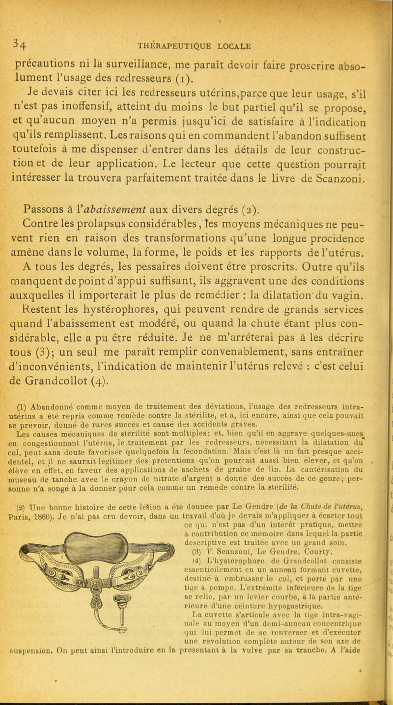 précautions ni la surveillance, me paraît devoir faire proscrire abso- lument l'usage des redresseurs (i). Je devais citer ici les redresseurs utérins,parce que leur usage, s'il n'est pas inoffensif, atteint du moins le but partiel qu'il se propose, et qu'aucun moyen n'a permis jusqu'ici de satisfaire à l'indication qu'ils remplissent. Les raisons qui en commandent l'abandon suffisent toutefois à me dispenser d'entrer dans les détails de leur construc- tion et de leur application. Le lecteur que cette question pourrait intéresser la trouvera parfaitement traitée dans le livre de Scanzoni. Passons à rabaissement aux divers degrés (2). Contre les prolapsus considérables, les moyens mécaniques ne peu- vent rien en raison des transformations qu'une longue procidence amène dans le volume, la forme, le poids et les rapports de l'utérus. A tous les degrés, les pessaires doivent être proscrits. Outre qu'ils manquent de point d'appui suffisant, ils aggravent une des conditions auxquelles il importerait le plus de remédier : la dilatation'du vagin. Restent les hystérophores, qui peuvent rendre de grands services quand l'abaissement est modéré, ou quand la chute étant plus con- sidérable, elle a pu être réduite. Je ne m'arrêterai pas à les décrire tous (3); un seul me paraît remplir convenablement, sans entraîner d'inconvénients, l'indication de maintenir l'utérus relevé : c'est celui de Grandcollot (4). (1) Abandonné comme moyen de traitement des déviations, l'usage des redresseurs intra- utérins a été repris comme remède contre la stérilité, et a, ici encore, ainsi que cela pouvait se prévoir, donné de rares succès et causé des accidents graves. Les causes mécaniques de stérilité sont multiples; et, bien qu'il en aggrave quelques-unes^ en congestionnant l'utérus, le traitement par les redresseurs, nécessitant la dilatation du col, peut sans doute favoriser quelquefois la fécondation. Mais c'est là un fait presque acci- dentel, et il ne saurait légitimer des prétentions qu'on pourrait aussi bien élever, et qu'on élève en efiet, en faveur des applications de sachets de graine de lin. La cautérisation du museau de tanche avec le crayon de nitrate d'argent a donné des succès de ce genre; per- sonne n'a songé à la donner pour cela comme un remède contre la stérilité. (a) Une bonne histoire de cette lésion a été donnée par Le Gendre [de la Chute de l'utérus, Paris, 1860). Je n'ai pas cru devoir, dans un travail d'où je devais m'appliquer à écarter tout ce qui n'est pas d'un intérêt pratique, mettre à contribution ce mémoire dans lequel la partie descriptive est traitée avec un grand soin. y=^^ (3) V. Scanzoni, Le Gendre, Courty. (4) L'hysterophore de Grandcollot consiste essentiellement en un anneau formant cuvette, destiné à embrasser le col, et porte par une tise à pompe. L'extrémité inférieure de la tige se relie, par un levier courbe, à la partie anté- rieure d'une ceinture hypogastrique. La cuvette s'articule avec la tige intra-vagi- nale au moyen d'un demi-anneau concentrique qui lui permet de se renverser et d'eiécuter une révolution complète autour de son aie de suspension. On peut ainsi l'introduire en la présentant à la vulve par sa tranche. A l'aide