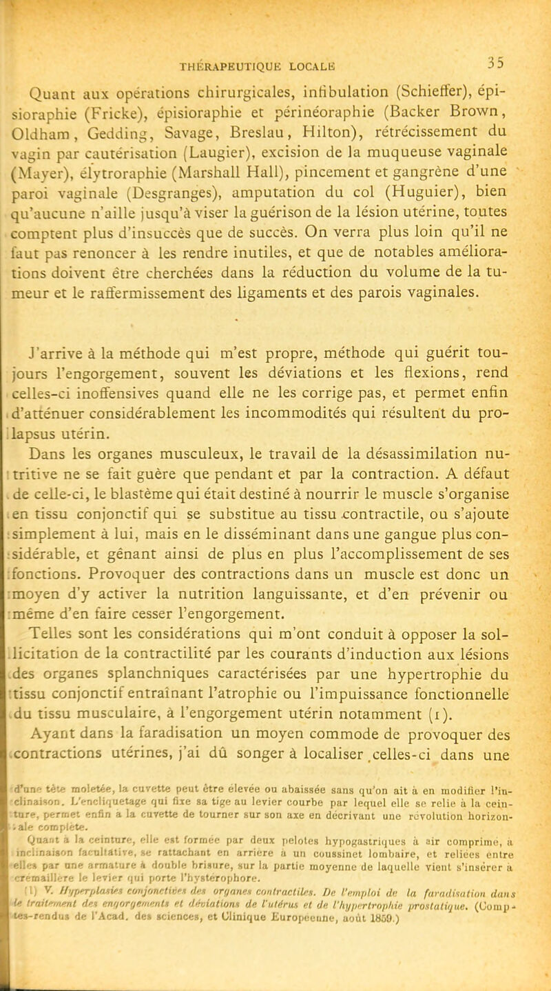 Quant aux opérations chirurgicales, intibuiation (Schieffer), épi- sioraphie (Fricke), épisioraphie et périnéoraphie (Backer Brown, Oldham, Gedding, Savage, Breslau, Hilton), rétrécissement du vagin par cautérisation (Laugier), excision de la muqueuse vaginale (Mayer), élytroraphie (Marshall Hall), pincement et gangrène d'une paroi vaginale (Desgranges), amputation du col (Huguier), bien qu'aucune n'aille jusqu'à viser la guérison de la lésion utérine, toutes comptent plus d'insuccès que de succès. On verra plus loin qu'il ne faut pas renoncer à les rendre inutiles, et que de notables améliora- tions doivent être cherchées dans la réduction du volume de la tu- meur et le raffermissement des ligaments et des parois vaginales. J'arrive à la méthode qui m'est propre, méthode qui guérit tou- jours l'engorgement, souvent les déviations et les flexions, rend celles-ci inoffensives quand elle ne les corrige pas, et permet enfin . d'atténuer considérablement les incommodités qui résultent du pro- lapsus utérin. Dans les organes musculeux, le travail de la désassimilation nu- : tritive ne se fait guère que pendant et par la contraction. A défaut . de celle-ci, le blastème qui était destiné à nourrir le muscle s'organise en tissu conjonctif qui se substitue au tissu contractile, ou s'ajoute ; simplement à lui, mais en le disséminant dans une gangue plus con- isidérable, et gênant ainsi de plus en plus l'accomplissement de ses ; fonctions. Provoquer des contractions dans un muscle est donc un moyen d'y activer la nutrition languissante, et d'en prévenir ou même d'en faire cesser l'engorgement. Telles sont les considérations qui m'ont conduit à opposer la sol- licitation de la contractilité par les courants d'induction aux lésions des organes splanchniques caractérisées par une hypertrophie du :tissu conjonctif entraînant l'atrophie ou l'impuissance fonctionnelle du tissu musculaire, à l'engorgement utérin notamment (i). Ayant dans la faradisation un moyen commode de provoquer des contractions utérines, j'ai dû songer à localiser .celles-ci dans une d'une tète moletée, la cuvette peut être élevée ou abaissée sans qu'on ait à en modilier l'in- clinaison. L'enclif|uetage qui fiie sa tige au levier courbe par lequel elle se relie à la cein- ture, permet enfin a la cuvette de tourner sur son axe en décrivant une révolution horizon- ;ale complète. Quant a la ceinture, elle est formée par deux pelotes hypogastriques à air comprime, à inclinaison facnllâtive, se rattachant en arrière a un coussinet lombaire, et reliées entre -elles par une armature k double brisure, sur la partie moyenne de laquelle vient s'insérer à crémaillère le levier qui porte l'hystérophore. fl) V. //i/p^platv:i ec/njonclivt de.i oryanen contractilns. De l'emploi di; la farnditatkm dans le Irail/n/uml den en//rjryffmKnts et dthiatiom de l'utérus et de l'hypirtropliie prostatiijuu. (Uonip- tes-rendus de l'Acad. de» sciences, et Clinique £uropeeiine, août lUûO.)