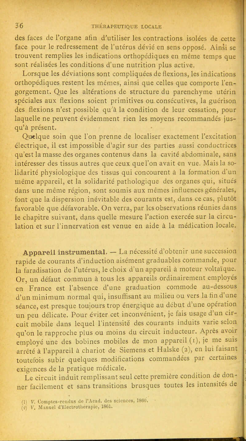 des faces de l'organe afin d'utiliser les contractions isolées de cette face pour le redressement de l'utérus dévié en sens opposé. Ainsi se trouvent remplies les indications orthopédiques en même temps que sont réalisées les conditions d'une nutrition plus active. Lorsque les déviations sont compliquées de flexions, les indications orthopédiques restent les mêmes, ainsi que celles que comporte l'en- gorgement. Que les altérations de structure du parenchyme utérin spéciales aux flexions soient primitives ou consécutives, la gucrison des flexions n'est possible qu'à la condition de leur cessation, pour laquelle ne peuvent évidemment rien les moyens recommandés jus- qu'à présent. Quelque soin que l'on prenne de localiser exactement l'excitation électrique, il est impossible d'agir sur des parties aussi conductrices qu'est la masse des organes contenus dans la cavité abdominale, sans intéresser des tissus autres que ceux quel'on avait en vue. Mais la so- lidarité physiologique des tissus qui concourent à la formation d'un même appareil, et la solidarité pathologique des organes qui, situés dans une même région, sont soumis aux mêmes influences générales, font que la dispersion inévitable des courants est, dans ce cas, plutôt favorable que défavorable. On verra, par les observations réunies dans le chapitre suivant, dans quelle mesure l'action exercée sur la circu- lation et sur l'innervation est venue en aide à la médication locale. Appareil instrumental. — La nécessité d'obtenir une succession rapide de courants d'induction aisément graduables commande, pour la faradisation de l'utérus, le choix d'un appareil à moteur voltaïque. Or, un défaut commun à tous les appareils ordinairement employés en France est l'absence d'une graduation commode au-dessous d'un minimum normal qui, insuffisant au milieu ou vers la tin d'une séance, est presque toujours trop énergique au début d'une opération un peu délicate. Pour éviter cet inconvénient, je fais usage d'un cir- cuit mobile dans lequel l'intensité des courants induits varie selon qu'on le rapproche plus ou moins du circuit inducteur. Après avoir employé une des bobines mobiles de mon appareil (i), je me suis arrêté à l'appareil à chariot de Siemens et Halske (2), en lui faisant toutefois subir quelques modifications commandées par certames exigences de la pratique médicale. Le circuit induit remplissant seul cette première condition de don- ner facilement et sans transitions brusques toutes les intensités de (1) V. Comptes-rendus do l'Acad. des sciences, 1860. {■>) V. Manuel d'Electrotliérupie, 1861.