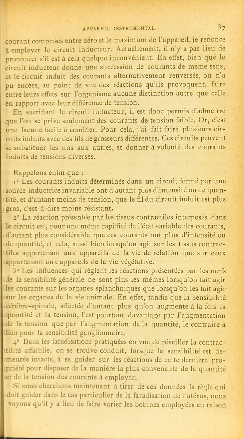 APPAREIL INSTRUMENTAL h] courant comprises entre zéro et le maximum de l'appareil, je renonce à employer le circuit inducteur. Actuellement, il n'y a pas lieu de prononcer s'il est à cela quelque inconvénient. En effet, bien que le circuit inducteur donne une succession de courants de même sens, et le circuit induit des courants alternativement renversés, on n'a pu encore, au point de vue des réactions qu'ils provoquent, faire entre leurs effets sur l'organisme aucune distinction autre que celle en rapport avec leur différence de tension. En sacrifiant le circuit inducteur, il est donc permis d'admettre que l'on se prive seulement des courants de tension faible. Or, c'est une lacune facile à combler. Pour cela, j'ai fait faire plusieurs cir- cuits induits avec des fils de grosseurs différentes. Ces circuits peuvent se substituer les uns aux autres, et donner à volonté des courants induits de tensions diverses. Rappelons enfin que : 1° Les courants induits déterminés dans un circuit formé par une source inductrice invariable ont d'autant plus d'intensité ou de quan- tité, et d'autant moins de tension, que le fil du circuit induit est plus gros, c'est-à-dire moins résistant. 2° La réaction présentée pai les tissus contractiles interposés dans le circuit est, pour une même rapidité de l'état variable des courants, d'autant plus considérable que ces courants ont plus d'intensité ou de quantité, et cela, aussi bien lorsqu'on agit sur les tissus contrac- tiles appartenant aux appareils de la vie .de relation que sur ceux appartenant aux appareils de la vie végétative. 3° Les influences qui règlent les réactions présentées par les nerfs de la sensibilité générale ne sont plus les mêmes lorsqu'on fait agir les courants sur les organes splanchniques que lorsqu'on les fait agir sur les organes de la vie animale. En effet, tandis que la sensibilité cérébro-spinale, affectée d'autant plus qu'on augmente à la fois la quantité et la tension, l'est pourtant davantage par l'augmentation de la tension que par l'augmentation de la quantité, le contraire a lieu pour la sensibilité ganglionnaire. 4° Dans les faradisations pratiquées en vue de réveiller la contrac- tilité affaiblie, on se trouve conduit, lorsque la sensibilité est de- meurée intacte, à se guider sur les réactions de cette.dernière pro- priété pour disposer de la manière la plus convenable de la quantité et de la tension des courants à employer. Si nous cherchons maintenant à tirer de ces données la règle qui doit guider dans le cas particulier de la faradisation de l'utérus, nous voyons qu'il y a lieu de faire varier les bobines employées en raison