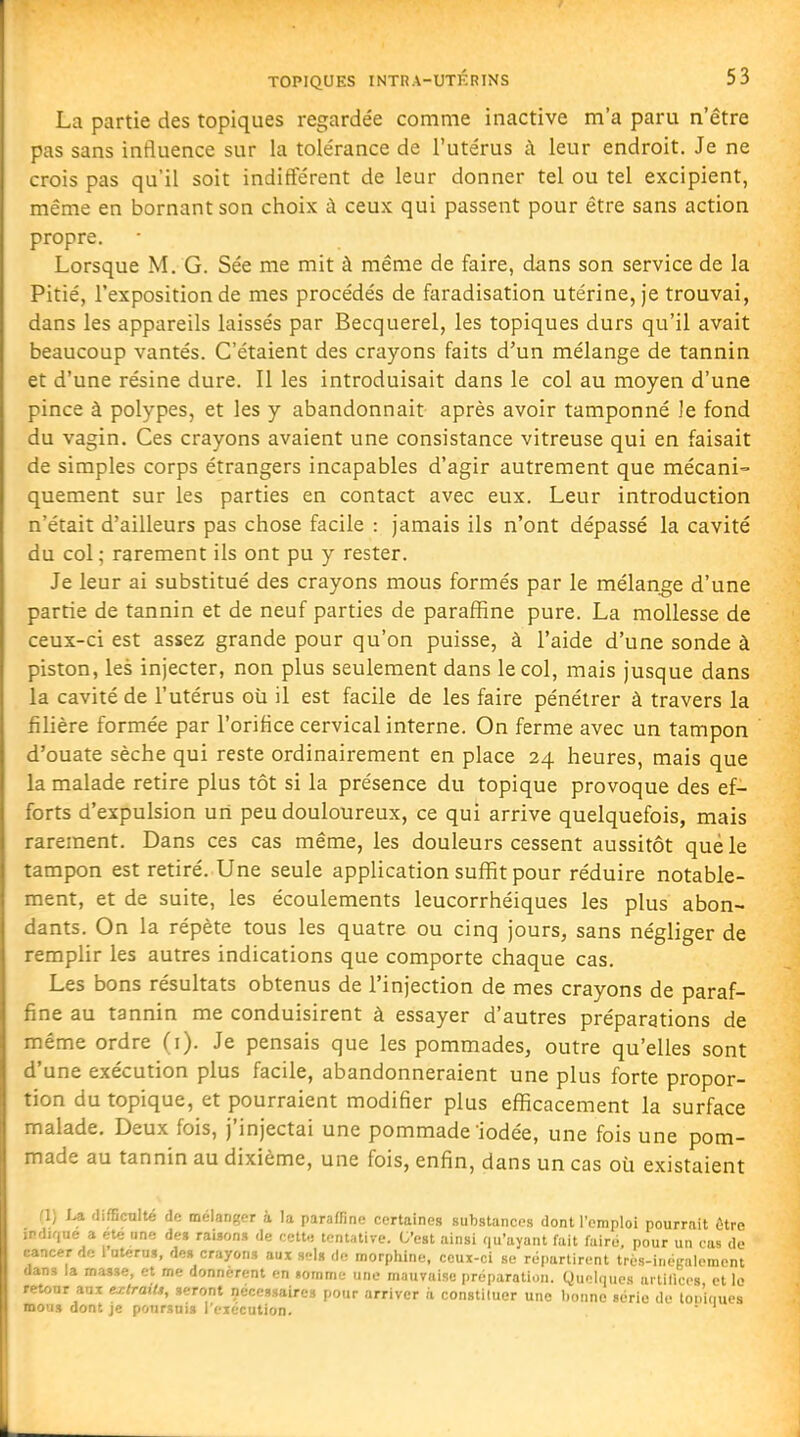 La partie des topiques regardée comme inactive m'a paru n'être pas sans influence sur la tolérance de l'utérus à leur endroit. Je ne crois pas qu'il soit indifférent de leur donner tel ou tel excipient, même en bornant son choix à ceux qui passent pour être sans action propre. Lorsque M. G. Sée me mit à même de faire, dans son service de la Pitié, l'exposition de mes procédés de faradisation utérine, je trouvai, dans les appareils laissés par Becquerel, les topiques durs qu'il avait beaucoup vantés. C'étaient des crayons faits d'un mélange de tannin et d'une résine dure. Il les introduisait dans le col au moyen d'une pince à polypes, et les y abandonnait après avoir tamponné le fond du vagin. Ces crayons avaient une consistance vitreuse qui en faisait de simples corps étrangers incapables d'agir autrement que mécani- quement sur les parties en contact avec eux. Leur introduction n'était d'ailleurs pas chose facile : jamais ils n'ont dépassé la cavité du col; rarement ils ont pu y rester. Je leur ai substitué des crayons mous formés par le mélange d'une partie de tannin et de neuf parties de paraffine pure. La mollesse de ceux-ci est assez grande pour qu'on puisse, à l'aide d'une sonde à piston, les injecter, non plus seulement dans le col, mais jusque dans la cavité de l'utérus où il est facile de les faire pénétrer à travers la filière formée par l'orifice cervical interne. On ferme avec un tampon d'ouate sèche qui reste ordinairement en place 24 heures, mais que la malade retire plus tôt si la présence du topique provoque des ef- forts d'expulsion un peu douloureux, ce qui arrive quelquefois, mais rarement. Dans ces cas même, les douleurs cessent aussitôt que le tampon est retiré. Une seule application suffit pour réduire notable- ment, et de suite, les écoulements leucorrhéiques les plus abon- dants. On la répète tous les quatre ou cinq jours, sans négliger de remplir les autres indications que comporte chaque cas. Les bons résultats obtenus de l'injection de mes crayons de paraf- fine au tannin me conduisirent à essayer d'autres préparations de même ordre (i). Je pensais que les pommades, outre qu'elles sont d'une exécution plus facile, abandonneraient une plus forte propor- tion du topique, et pourraient modifier plus efficacement la surface malade. Deux fois, j'injectai une pommade'iodée, une fois une pom- made au tannin au dixième, une fois, enfin, dans un cas où existaient fl) La difficulté de mélanger à la paraffine certaines substances dont l'emploi pourrait ètvc irdif|ue a ete nne de» raison» de eett., tentative. C'est ainsi qu'ayant fait faire, pour un cas do cancer de i utérus, de» crayons aux sel» de morphine, ceux-ci se répartirent trés-inégalement dans la masse, et me donnèrent en «omme une mauvaise préparation. QuMqucs ai tilices et lo retour aux ej:traiU, seront nécessaires pour arriver à congtiluer une lionne série de lop'inues mous dont je poursuis reiéculion.