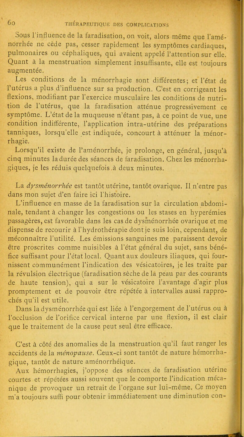 Sous l'influence de la faradisation, on voit, alors même que l'amé- norrhée ne cède pas, cesser rapidement les symptômes cardiaques, pulmonaires ou céplialiques, qui avaient appelé l'attention sur elle. Quant à la menstruation simplement insuffisante, elle est toujours augmentée. Les conditions de la ménorrhagie sont différentes; et l'état de l'utérus a plus d'influence sur sa production. C'est en corrigeant les flexions, modifiant par l'exercice musculaire les conditions de nutri- tion de l'utérus, que la faradisation atténue progressivement ce symptôme. L'état de la muqueuse n'étant pas, à ce point de vue, une condition indifférente, l'application intra-utérine des préparations tanniques, lorsqu'elle est indiquée, concourt à atténuer la ménor- rhagie. Lorsqu'il existe de l'aménorrhée, je prolonge, en général, jusqu'à cinq minutes la durée des séances de faradisation. Chez les ménorrha- giques, je les réduis quelquefois.à deux minutes. La dysménorrhée est tantôt utérine, tantôt ovarique. Il n'entre pas dans mon sujet d'en faire ici l'histoire. L'influence en masse de la faradisation sur la circulation abdomi- nale, tendant à changer les congestions ou les stases en hyperémies passagères, est favorable dans les cas de dysménorrhée ovarique et me dispense de recourir à l'hydrothérapie dont je suis loin, cependant, de méconnaître l'utilité. Les émissions sanguines me paraissent devoir être proscrites comme nuisibles à l'état général du sujet, sans béné- fice suffisant pour l'état local. Q.uantaux douleurs iliaques, qui four- nissent communément l'indication des vésicatoires, je les traite par la révulsion électrique (faradisation sèche de la peau par des courants de haute tension), qui a sur le vésicatoire l'avantage d'agir plus promptement et de pouvoir être répétée à intervalles aussi rappro- chés qu'il est utile. Dans la dysménorrhée qui est liée à l'engorgement de l'utérus ou à l'occlusion de l'orifice cervical interne par une flexion, il est clair que le traitement de la cause peut seul être efficace. C'est à côté des anomalies de la menstruation qu'il faut ranger les accidents de la ménopause. Ceux-ci sont tantôt de nature hémorrha- gique, tantôt de nature aménorrhéique. Aux hémorrhagies, j'oppose des séances de faradisation utérine courtes et répétées aussi souvent que le comporte l'indication méca- nique de provoquer un retrait de l'organe sur lui-même. Ce moyen m'a toujours suffi pour obtenir immédiatement une diminution con-