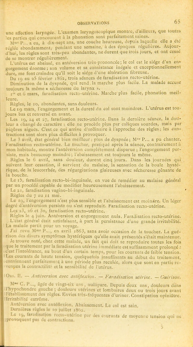 une affectioa laryngée. L'examen laryngoscopique monire, d'ailleurs, que toutes les parties qui concourent à la phonation sont parfaitement saines. M P... a eu, à dix-sept ans, une couche heureuse, depuis laquelle elle a été réglée abondamment, pendant une semaine, à des époques régulières. Aujour- d'hui, les règles sont très-peu abondantes, ne durent que trois jours, et ont cessé de se montrer régulièrement. L'utérus est abaissé, en antéversion très-prononcée; le col est le siège d'un en^ gorgement énorme ; son volume et sa consistance inégale et exceptionnellement dure, me font craindre qu'il soit le siège d'une altération fibreuse.^ Du 10 au 25 février 1SÔ2, trois séances de faradisation recto-utérine. Diminution de la dyspnée, qui rend. la marche plus facile. La malade accuse toujours la même 0 sécheresse du larynx ». I et u mars, faradisation recto-utérine. Marche plus facile, phonation meil- leure. Règles, le 10, abondantes, sans douleurs. Le 19 mars, l'engorgement et la dureté du col sont moindres. L'utérus est tou- jours bas et renversé en avant. Les 19, 24 et 27, faradisation recto-utérine. Dans la dernière séance, la dou- leur a changé de caractère i elle .ne procède plus par coliques sourdes, mais par piqûres aiguës. C'est, ce qui arrive d'ordinaire à l'approche des règles; les con- tractions sont alors plus difficiles à provoquer. Le 3 avril, état général bien meilleur: plus de dyspnée; M' P... a pu chanter. F'aradisation recto-utérine. Le toucher, pratiqué après la séance, contrairement à mon 'nabitude, montre l'antéversion complètement disparue ; l'engorgement per- siste, mais beaucoup moindre; l'abaissement est toujours le môme. -Règles le 6 avril, sans douleur, durent cinq jours. Dans les journées qui suivent leur cessation, il survient du malaise, la sensation de la boule hysté- rique, de la leucorrhée, dès régurgitations glaireuses avec sécheresse gênante de la bouche. Le i3, faradisation recto-bi-inguinale, en vue de remédier au malaise général par un procédé capable de modifier heureusement l'abaissement. Le 21, faradisation vagino-bi-inguinale. Règles du 7 au n mai. Le 19, l'engorgement n'est plus sensible et l'abaissement est moindre. Un léger degré d'antéversion persiste ou s'est reproduit. F'aradisation recto-utérine. Les 23, 2Û et 3o, faradisation recto-utérine. Règles le 4 juin. Antéversion et engorgement nuls. Faradisation recto-utérine. L'état général était satisfaisant, à part la persistance d'une grande irritabilité. La malade partit pour un voyage. J'ai revu M« P..., en avril i863, sans avoir occasion de la toucher. La gué- rison des divers symptômes hystériques qu'elle avait présentés s'était maintenue. Je trouve noté, chez cette malade, un fait qui doit se reproduire toutes les fois que le traitement par la faradisation utérine immédiate est suffisamment prolongé : c'est l'intolérance, au bout d'un certain temps, pour les courants de faible tension. Les courants de haute tension, quelquefois insuffisants au début du traitement, conviennent parfaitement à une période plus reculée, alors que sont en partie re- vendes la contractilité et la sensibilité de l'utérus. Oh.s. II. — Antéversion avec anléjlexiou. — Faradisation utérine. —Guérison. M« C, P..., âgée de vingt-six ans , nuilipare. Depuis d'eux ans, douleurs dans niypochondre gauche ; douleurs utérines et lombaires deux ou trois jours avant l'établissement des règles. Envies très-fréquentes d'uriner. Constipation opiniâtre. Irritabihté extrCme. Antéversion avec antéflexion. Abaissement. Le col est sain. Dernières règles le 10 juillet 18^2. Le 19, faradisation recto-utérine par des courants de moyenne tension qui ne {provoquent pas de contractions.