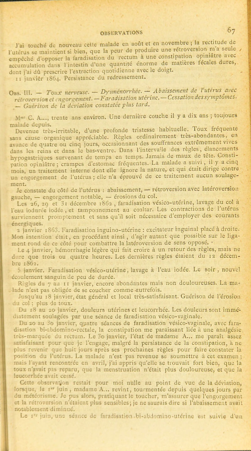 Jai touché de nouveau cette malade en août et en novembre ; la rectitude de l utérus se maintient si bien, que la peur de produire une rétroversion m a seule , empêché d'opposer la faradisation du rectum à une constipation opiniâtre avec accumulation dans l'intestin d'une quantité énorme de matières fécales dures, dont j'ai dû prescrire l'extraction quotidienne avec le doigt. Il janviér 1S64. Persistance du redressement. Obs. III. — Toux nerveuse. — Dysménorrhée. — Abaissement de l'utérus avec rétroversion et 'ngorgement. —Faradisation utérine. — Cessation des symptômes. — Guérison de la déviation constatée plus tard. C. A..., trente ans environ. Une dernière couche il y a dix ans ; toujours malade depuis. , , . ,, t. r - Devenue très-irritable, d'une profonde tristesse habituelle. Toux fréquente sans cause organique appréciable. Règles ordinairement très-abondantes, en avance de quatre ou cinq jours, occasionnant des souffrances extrêmement vives dans les reins et dans le bas-ventre. Dans l'intervalle des règles, élancements hypogastriques survenant de temps en temps. Jamais de maux de tête. Consti- pation opiniâtre ; crampes d'estomac fréquentes. La malade a suivi , 'j y a cinq mois, un traitement interne dont elle ignore la nature, et qui était dirige contre un engorgement de l'utérus ; elle n'a éprouvé de ce traitement aucun soulage- ment. Je constate du côté de l'utérus : abaissement, — rétroversion avec latéroversion gauche, — engorgement notable, — érosions du col.  Les 26, 29 et 31 décembre 1862 , faradisation vésico-utérine, lavage du col à l'eau iodurée iodée , et tamponnement au coaltar. Les contractions de l'utérus surviennent promptement et sans qu'il soit nécessaire d'employer des courants énergiques. 2 janvier iS63. Faradisation inguino-utérine : excitateur inguinal placé à droite. Mon intention était, en procédant ainsi , d'agir autant que possible sur le liga- ment rond de ce côté pour combattre la latéroversion de sens opposé, • Le 4 janvier, hémorrhagie légère qui fait croire à un retour des règles, mais ne dure que trois ou quatre heures. Les dernières règles étaient du 12 décem- bre 1862. 3 janvier. Faradisation vésico-utérine, lavage à l'eau iodée. Le soir, nouvel écoulement sanguin de peu de durée. R:gles du 7 au 11 janvier, encore abondantes mais non douloureuses. La ma- lade n'est pas obligée de se coucher comme -autrefois. Jusqu'au 18 janvier, état général et local très-satisfaisant. Guérison de l'érosion du col : plus de toux. Du 18 au 20 janvier, douleurs utérines et leucorrhée. Les douleurs sont immé- diatement soulagées par une séance de faradisation vésico^vaginale. Du 20 au 3o janvier, quatre séances de faradisation vésico-vaginale, avec fara- disation bi-cbdomino-rcctale, la constipation me paraissant liée à une analgésie très-marquée du rectum. Le 3o janvier, l'état de madame A.,, me paraît assez satisfaisant pour que je l'engage, malgré la persistance de la constipation, ii ne plus revenir que huit jours après ses prochaines règles pour faire constater la position du l'utérus. La malade n'est pas revenue se soumettre ù cet examen ; mais l'ayant rencontrée on avril, j'ai appris qu'elle se trouvait fort bien, que la toux n'avait pas reparu, que la menstruation n'était plus douloureuse, et que la leucorrhée avait ceîsé. Cette observation restait pour moi nulle au point de vue de la déviation, lorsque, le 1 juin , madame A... revint, tourmentée depuis quelques jours par du météorisme. Je pus alors, pratiquant le toucher, m'assurcr que l'engorgement et la rétroversion n'étaient plus sensibles; je ne saurais dire si l'abaissement avait notablement diminué. Le i-i-juin, un^ séance de faradisation .bi-abdomino-utérine est suivie d'un