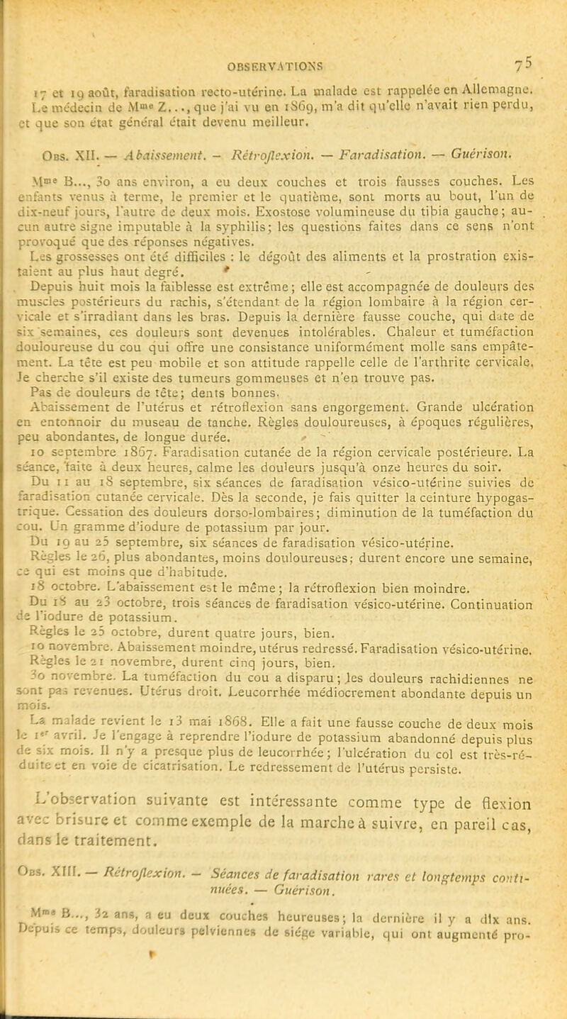 17 et 19 août, faradisation recto-utérine. La malade est rappelée en Allcmagno. Le médecin de M» Z.... que j'ai vu en 1S69, m'a dit qu'elle n'avait rien perdu, et que son état général était devenu meilleur. Obs. XII. — Abaissement. - Réirojlexion. — Faradisation. — Guérison. M* B..., 3o ans environ, a eu deux couches et trois fausses couches. Les enfants venus à terme, le premier et le quatième, sont morts au bout, l'un de dix-neuf jours, l'autre de deux mois. Exostose volumineuse du tibia gauche; au- cun autre signe imputable à la syphilis; les questions faites dans ce sens n'ont provoqué que des réponses négatives. Les grossesses ont été difficiles : le dégoût des aliments et la prostration exis- taient au plus haut degré. ' Depuis huit mois la faiblesse est extrême; elle est accompagnée de douleurs des muscles postérieurs du rachis, s'étendant de la région lombaire à la région cer- vicale et s'irradiant dans les bras. Depuis la dernière fausse couche, qui date de six semaines, ces douleurs sont devenues intolérables. Chaleur et tuméfaction douloureuse du cou qui offre une consistance uniformément molle sans empâte- ment. La tête est peu mobile et son attitude rappelle celle de l'arthrite cervicale, Je cherche s'il existe des tumeurs gommeuses et n'en trouve pas. Pas de douleurs de tête; dents bonnes. Abaissement de l'utérus et rétroflexion sans engorgement. Grande ulcération en entonnoir du museau de tanche. Règles douloureuses, à époques régulières, peu abondantes, de longue durée. .» 10 septembre 1857. Faradisation cutanée de la région cervicale postérieure. La séance, taite à deux heures, calme les douleurs jusqu'à onze heures du soir. Du 11 au iS septembre, six séances de faradisation vésico-utérine suivies de faradisation cutanée cervicale. Dès la seconde, je fais quitter la ceinture hypogas- trique. Cessation des douleurs dorso-lombaires; diminution de la tuméfaction du cou. Un gramme d'iodure de potassium par jour. Du 19 au 25 septembre, six séances de faradisation vésico-utérine. Règles le 26, plus abondantes, moins douloureuses; durent encore une semaine, ce qui est moins que d'habitude. 18 octobre. L'abaissement est le même; la rétroflexion bien moindre. Du iS au 23 octobre, trois séances de faradisation vésico-utérine. Continuation de l'iodure de potassium. Règles le 23 octobre, durent quatre jours, bien. 10 novembre. Abaissement moindre, utérus redressé. Faradisation vésico-utérine. Règles le 21 novembre, durent cinq jours, bien. 3o novembre. La tuméfaction du cou a disparu;.les douleurs rachidiennes ne sont pas revenues. Utérus droit. Leucorrhée médiocrement abondante depuis un mois. La malade revient le i3 mai 1868. Elle a fait une fausse couche de deux mois le avril. Je l'engage à reprendre l'iodure de potassium abandonné depuis plus de six mois. Il n'y a presque plus de leucorrhée; l'ulcération du col est très-ré- duiteet en voie de cicatrisation. Le redressement de l'utérus persiste. L'observation suivante est intéressante comme type de flexion avec brisure et comme exemple de la marche à suivre, en pareil cas, dans le traitement. Obs, Xm. — Rétroflexion. - Séances de faradisation rares et lonf^temps conti- nuées. — Guérison. M»» B..., 32 ans, a eu deux couches heureuses; la dernière il y a dix ans. Depuis ce temps, douleurs pelviennes de siège variable, qui ont augmenté pro- r