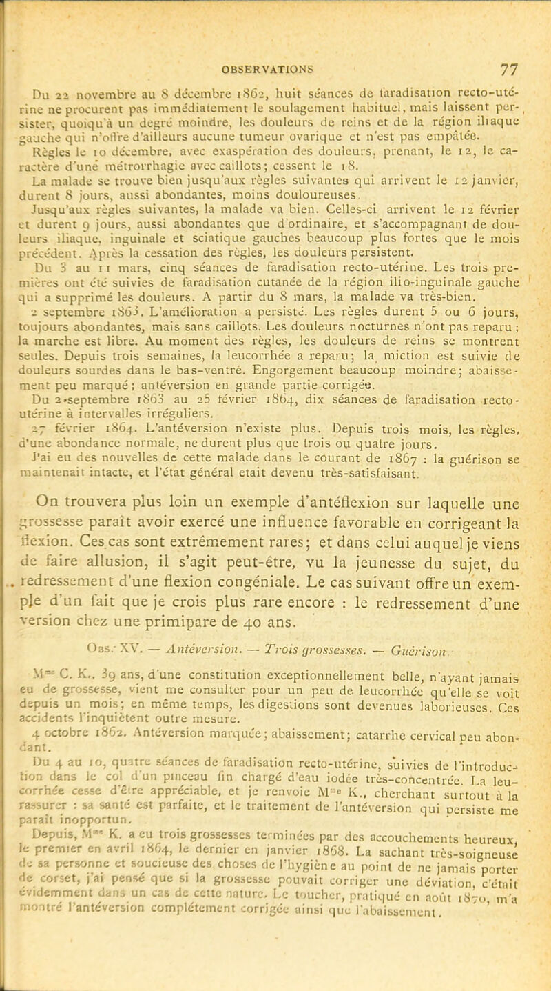 Du 22 novembre au 8 décembre 1862, huit séances de t'aradisation recto-uté- .ae ne procurent pas immédiatement le soulagement habituel, mais laissent per-, .ster, quoiqu'à un degré moindre, les douleurs de reins et de la région iliaque luche qui n'otVre d'ailleurs aucune tumeur ovarique et n'est pas empâtée. Règles le 10 décembre, avec exaspération des douleurs, prenant, le 12, le ca- .iJlère d'une métrorrhagie avec caillots ; cessent le 18. La malade se trouve bien jusqu'aux règles suivantes qui arrivent le 12 janvier, ,:urent 8 jours, aussi abondantes, moins douloureuses Jusqu'aux règles suivantes, la malade va bien. Celles-ci arrivent le 12 février .t durent g jours, aussi abondantes que d'ordinaire, et s'accompagnant de dou- -urs iliaque, inguinale et sciatique gauches beaucoup plus fortes que le mois précédent, ^près la cessation des règles, les douleurs persistent. Du 3 au 11 mars, cinq séances de faradisation recto-utérine. Les trois pre- mières ont été suivies de faradisation cutanée de la région ilio-inguinale gauche qui a supprimé les douleurs. A partir du 8 mars, la malade va très-bien. 2 septembre iSdj. L'amélioration a persisté. Les règles durent 5 ou 5 jours, toujours abondantes, mais sans caillots. Les douleurs nocturnes n'ont pas reparu ; la marche est libre. Au moment des règles, les douleurs de reins se montrent seules. Depuis trois semaines, la leucorrhée a reparu; la miction est suivie de douleurs sourdes dans le bas-ventré. Engorgement beaucoup moindre; abaisse- ment peu marqué; antéversion en grande partie corrigée. Du 2 •septembre i863 au 25 tévrier 1864, dix séances de faradisation recto- utérine à intervalles irréguliers. 27 février 1864. L'antéversion n'existe plus. Depuis trois mois, les règles, d'une abondance normale, ne durent plus que trois ou quatre jours. J'ai eu des nouvelles de cette malade dans le courant de 1867 : la guérison se maintenait intacte, et l'état général était devenu très-satisfaisant. On trouvera plus loin un exemple d'antéflexion sur laquelle une j;rossesse paraît avoir exercé une influence favorable en corrigeant la flexion. Ces.cas sont extrêmement rares; et dans celui auquel je viens de faire allusion, il s'agit peut-être, vu la Jeunesse du sujet, du , redressement d'une flexion congéniale. Le cas suivant offre un exem- ple d'un fait que je crois plus rare encore : le redressement d'une version chez une primipare de 40 ans. Obs. XV. — Antéversion. — Trois grossesses. — Guérison W' C. K., ig ans, d'une constitution exceptionnellement belle, n'ayant jamais eu de grossesse, vient me consulter pour un peu de leucorrhée qu'elle se voit depuis un mois; en même temps, les digesiions sont devenues laborieuses. Ces accidents l'inquiètent outre mesure. 4 octobre 18O2. Antéversion marquée; abaissement; catarrhe cervical peu abon- dant. Du 4 au 10, quatre séances de faradisation recto-utérine, suivies de l'introduc- tion dans le col d'un pinceau fin chargé d'eau iodée très-concentrée La leu- corrhée cesse d'être appréciable, et je renvoie W^o K., cherchant surtout à la ra.-isurer : sa santé est parfaite, et le traitement de l'antéversion qui persiste me paraît inopportun. Depuis, M' K. a eu trois grossesses terminées par des accouchements heureux le premier en avril 1804, le dernier en janvier 18G8. La sachant très-soieneusé de sa personne et soucieuse des choses de l'hygiène au point de ne jamais porter de corset, j'ai pensé que si la grossesse pouvait corriger une déviation, c'était évidemment dans un cas de cette nature. Le loucher, pratiqué en août 1870 m'a montré l'antéversion complètement corrigée ainsi que rabaissement. '