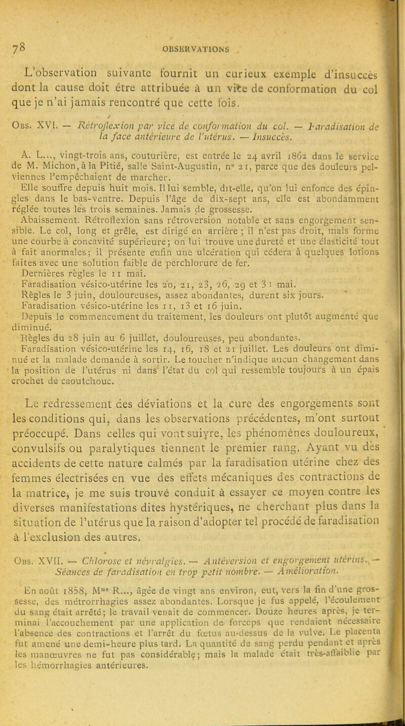 L'observation suivante fournit un curieux exemple d'insucccb dont la cause doit être attribuée à un vite de conformation du col que je n'ai jamais rencontré que cette fois. Obs. XVI. — Râtrojlexion par vice de conformation du col. — haradisation de la face antérieure de l'utérus. — Insuccès. A. L.,., vingt-trois ans, couturière, est entrée le 24 avril 1862 dans le service de M. Michon.àla Pitié, salîe Saint-Augustin, n 21, parce que des douleurs pel- viennes l'empêchaient de marcher. Elle souffre depuis huit mois, lllui semble, dit-elle, qu'on lui enfonce des épin- gles dans le bas-ventre. Depuis l'âge de dix-sept ans, elle est abondamment réglée toutes lés trois semaines. Jamais de grossesse. Abaissement. Rétroflexion sans rétroversion notable et sans engorgement sen- sible. Le col, long et grêle, est dirigé en arrière ; il n'est pas droit, mais forme une courbe à concavité supérieure; on lui trouve une dureté et une élasticité tout à fait anormales; il présente enfin une ulcération qui cédera à quelques lotionb laites avec une solution faible de perchlorure de fer. Dernières règles le 11 mai. Faradisation vésico-utérine les 20, 21, 23, 26, 29 et 3 i mai. Règles le 3 juin, douloureuses, assez abondantes, durent six jours. Faradisation vésico-utérine les ii, i3 et 16 juin. Depuis le commencement du traitement, les douleurs ont plutôt augmenté que diminué. Règles du 28 juin au 6 juillet, douloureuses, peu abondantes. Faradisation vésico-ulérine les 14, 16, iS et 21 juillet. Les douleurs ont dimi- nué et la malade demande à sortir. Le toucher n'indique aucun changement dans la position de l'utérus ni dans l'état du col qui ressemble toujours à un épais crochet de caoutchouc. Le redressement des déviations et la cure des engorgements sont les conditions qui, dans les observations précédentes, m'ont surtout préoccupé. Dans celles qui vontsuiyre, les phénomènes douloureux, .^convulsifs ou paralytiques tiennent le premier rang. Ayant vu dès accidents de cette nature calmés par la faradisation utérine chez des femmes électrisées en vue des effets mécaniques des contractions de la matrice, je me suis trouvé conduit à essayer ce moyen contre les diverses manifestations dites hystériques, ne cherchant plus dans la situation de l'utérus que la raison d'adopter tel procédé de faradisation à l'exclusion des autres. Obs. XVII. — Chlorose et névralgies. — Antéversion et engorgement utérins. - Séances de faradisation en trop pitit nombre. — Amélioration. En août i858. M R..., âgée de vingt ans environ, eut, vers la fin d'une gros- sesse, des métrorrhagies assez abondantes. Lorsque je fus appelé, l'écoulemein du sang était arrêté; le travail venait de commencer. Douze heures après, je ter- minai l'accouchement par une application de forceps que rendaient nécessaire l'absence des contractions et Tarrêt du foetus au-dessus de la vulve. Le placenta fut amené une demi-heure plus tard. La quantité de sang perdu pendant et aprcs les manœuvres ne fut pas considérable; mais la malade était très-aflaiblie par les hémorrhagies antérieures.