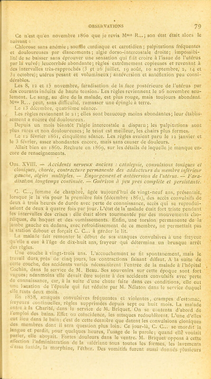 Ce u'est qu'en novembre 1860 que je revis M' R...; son état était alors le suivant : Chlorose sans anémie ; souffle cardiaque et carotidien ; palpitations fréquentes et douloureuses par élancements; algie dorso-intercostale droite; impossibi- lité de se baisser sans éprouver une sensation qui f lit croire à l'issue de l'utérus parla vulvé; leucorrhée abondante; règles extrêmement copieuses et revenant à des intervalles très-rapprochés (3 çt 26 juillet, 19 août, 10 septembre, 2, 14 et 3i octobre); utérus pesant et volumineux; antévcrsion et antéflexion peu consi- dérables. Les S, \2 et i3 novembre, faradisation de la face postérieure de l'utérus par des courants induits de haute tension. Les règles reviennent le 26 novembre seu- lement. Le sang, au dire de la malade, est plus rouge, mais toujours abondant. Mme peut, sans difficulté, ramasser une épingle à terre. Le i3 décembre, quatrième séance. Les règles reviennent le 21 ; elles sont beaucoup moins abondantes; leur établis- sement a encore été douloureux. Depuis un mois bientôt l'algie intercostale a disparu; les palpitations sont plus rares et non douloureuses; le teint est meilleur, les chairs plus fermes. Le 12 février 1S61, cinquième séance. Les règles avaient paru le 12 janvier et le 3 février, assez abondantes encore, mais sans causer de douleurs. .Allait bien en i86b. Rechute en 1869, sur les détails de laquelle je manque en- core de renseignements. Oas. XVIII. — Accidents nerveux anciens : catalepsie, convulsions toniques et cloniques, chorée, contracture permanente des adducteurs du membre inférieur gauche, algies multiples. — Engorgements antéversion de l'utérus. — Fara- disation longtemps continuée. — Guérison à peu prés complète et persistante. C. G..., femme de chaqibrè, âgée aujourd'hui de vingt-neuf ans, présentait, lorsque je la vis pour la première fois (décembre 1861), des accès convulsifs de deux à trois heures de durée avec perte de connaissance, accès qui se reprodui- saient de deux à quatre fois par jour. L'état de la'malade était fort triste pendant les intervalles des crises : elle était alors tourmentée par des mouvements cho- réiques, du hoquet et des vomissements. Enfin, une torsion permanente de la jambe gauche en dedans, avec refroidissement de ce membre, ne permettait pas ia station debout et forçait C. C... à garder le lit. La malade fait remonter le début de ses attaques convulsives à une frayeur •-•.uetle a eue à l'âge de dix-huit ans^ frayeur qui détermina un brusque arrêt deî règles. Lne couche à vingt-trois ans. L'accouchement se fit spontanément, mais le travail dura, près de cinq jours, les contractions faisant défaut. A la suite de cette couche, des accidents variés nécessitèrent l'entrée de la malade à l'hôpital Cochin, dans le service de M. Beau. Ses souvenirs sur cette époque sont fort vagues; néanmoins elle devait être sujette à des accidents convulsifs avec perte de connaissance, car, à la suite d'une chute faite dans ces conditions, elle eut un-j libation de l'épaule qui fut réduite par M. Nélaton dans le service duquel t!Ic resta deux mois. i-n i858, attaques convulsives fréquentes et violentes, crampes d'estomac, iir.y.jur.î continuelles, règles supprimées depuis sept ou huit mois. La malade ent e a la Charité, dans le service de M. Briquet. On se contenta d'abord de 1 emploi des bains. Effet ou coïncidence, les attaques redoublèrent. L'une d'elles eut Jieu dans le bain; c'est de cette dernière que datent les convulsions cloniques des membres dont il sera question plus loin. Ce jour-lù, C. C... se mordit la langue et perdit, pour quelques heures, l'usage de la parole; quand elle voulait parier, elle a'ooyait. Fortes douleurs dans le ventre. M. Briquet opposa à cette aiTection l'administration de la valériane sous toutes les formes, les lavements t'Siia !'^;i!df., la morphine, ]'éthi;r. Des vomitifs furent aussi donnés plusieurs