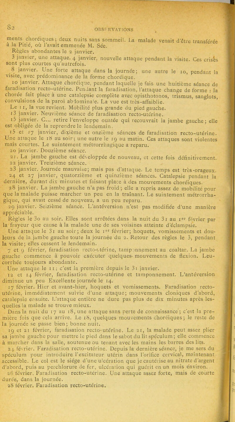 •^-i OBSlUVATlONS ments choréiques; deux nuits sans sommeil. La malade venait detie transférée a la Pitié, où l'avait emmenée M. Sée. Rèi^les abondantes le 2 janvier. 3 janvier, une attaque. 4 janvier, nouvelle attaque pendant la visite. Ces crises sont plus courtes qu'autrefois. 8 janvier. Une forte attaque dans la journée; une autre le 10, pendant la visite, avec prédominance de la forme choréique. 10 janvier. Attaque choréique, pendant laquelle je fais une huitième séance de faradisation recto-utérine. Pendant la faradisation, l'attaque change de forme : la chorée fait place à une catalepsi-e complète avec opisthotonos, trismus, sanglots, convulsions de la paroi abdomina'e. La vue est très-affaiblie. Le 11, la vue revient. Mobilité plus grande du pied gauche. i3 janvier. Neuvième séance de faradisation recto-utérine. i5 janvier. C... retire Tenveloppe ouatée qui recouvrait la jambe gauche; elle est obligée de la reprendre le lendemain. i5 et 17 janvier, dixième et onzième séances de faradisation recto-utérine. Une attaque le i» au soir; une autre le 19 au matin. Ces attaques sont violentes mais courtes. Le suintement métrorrhagique a reparu. 20 janvier. Douzième séance. 21. La jambe gauche est dé'.eloppée de nouveau, et cette fois définitivement. 22 janvier. Treizième séance. 23 janvier. Journée mauvaise; mais pas d'attaque. Le temps est très-orageux. 24 et 27 janvier, quatorzième et quinzième séances. Catalepsie pendant la dernière, durant dix minutes et faisant place à des mouvements choréiques. 28 janvier. La jambe gauche n'a pas froid; elle a repris assez de mobilité pour que la malade puisse marcher un peu en la traînant. Le suintement métrorrha- gique, qui avait cessé de nouveau, a un peu reparu. 2g janvier. Seizième séance. L'antéversion n'est pas modifiée d'une manière appréciable. Règles le 3o au soir. Elles sont arrêtées dans la nuit du 3i au i février par la frayeur que cause à la malade une de ses voisines atteinte d'éclampsie. Une attaque le 3i au soir; deux le i'^' février; hoquets, vomissements et dou- leurs de la jambe gauche toute la journée du 2. Retour des règles le 3, pendant la visite; elles cessent le lendemain. 7 et 9 février, faradisation reclo-Ltérine, tamp innement au coaltar. La jambe gauche commence à pouvoir exécuter quelques- mouvements de flexion. Leu- corrhée toujours abondante. Une attaque le 11 ; c'est la première depuis le 3i janvier. 12 et 14 février, faradisation recto-utérme et tamponnement. L'antéversion diminue un peu Excellente journée le 14. 17 février. Hier et avant-hier, hoquets et vomissements. Faradisation recto- utérine, immédiatement suivie d'une attaque; mouvements cloniques d'abord, catalepsie ensuite. L'attaque entière ne dure pas plus de dix minutes après les- quelles la malade se trouve mieux. Dans la nuit du 17 au 18, une attaque sans perte de connaissance; c'est la pre- mière fois que cela arrive. Le iS, quelques mouvements choréiques; le reste de la journée se passe bien; bonne nuit. 19 et 21 février, faradisation recto-utérine. Le 21, la malade peut assez plier sa jambe gauche pour mettre le pied dans le sabot du lit spéculum ; elle commence à marcher dans la salle, soutenue ou tenant avec les mains les barres des lits. 2,|. février. Faradisation recto-utérine. Depuis la dernière séance, je me sers du spéculum pour introduire l'excitateur utérin dans l'orifice cervical, maintenant accessible. Le col est le siège d'une ulcération que je cautérise au nitrate d'argent d'abord, puis au perchlorure de fer, ulcération qui guérit en un mois environ. 26 février. Faradisation recto-utérine. Une attaque assez forte, mais de courte durée, dans la journée. 28 février. Faradisation recto-utérine.