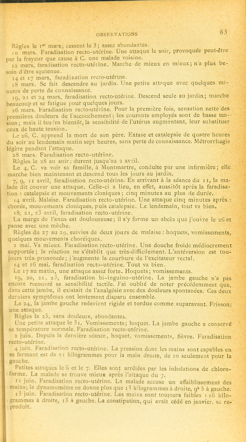 Règles le I mars; cessent le 3; assez abondantes. 10 mars. Faradisation recto-utcrine. Une attaque le soir, provoquée peut-être par la frayeur que cause à C. une malade voisine. 12 mars, faradisation recto-utérine. Marche de mieux en mieux; n'a plus be- soin d être soutenue. 14 et 17 mars, faradisation recto-utérijie. i8 mars. Se fait descendre au jardin. Une petite attpque avec quelques mi- nutes de perte de connaissance. 19, 21 et 24 mars, faradisation recto-utérine. Descend seule au jardin; marche beaucoup et se fatigue pour quelques jours. 26 mars. Faradisation recto-utérine. Pour la première fois, sensation nette des premières douleurs de l'accouchement; les cournnts employés sont de basse ten- sion; mais il tau Ira bientôt, la sensibilité de l'utérus augmentant, leur substituer ceux de haute tension. Le 26, C. apprend la mort de son père. Extase et catalepsie de quatre heures du soir au lendemain matin sept heures, sans perte de connaissance. Métrorrhagie légère pendant l'attaque. 28 mars. Faradisation recto-utérine. Règles le 28 au soir; durent jusqu'au 2 avril. Le 4, C. va voir sa famille, à Montmartre, conduite par une infirmière; elle marche bien maintenant et descend tous les jours au jardin. 7, 9, II avril, faradisation recto-utérine. En arrivant à la séance du 11, la ma- lade dit couver une attaque. Celle-ci a lieu, en effet, aussitôt après la faradisa- tion : catalepsie et mouvements cloniques; cinq minutes au plus de durée. 14 avril. Malaise. Faradisation recto-utérine. Une attaque cinq minutes après : chorée, mouvements cloniques, puis catalepsie. Le lendemain, tout va bien. 18, 21, 23 avril, faradisation recto-utérine. La marge de l'anus est douloureuse; il s'y forme un abcès que j'ouvre le 26 et panse avec une mèche. Règles du 27 au 20, suivies de deux jours de malaise : hoquets, vomissements, quelques mouvements choréiques. 2 mai. V'a mieux. Faradisation recto-utérine. Une douche froide médiocrement supportée; la réaction ne s'établit que très-difficilement. L'antéversion est tou- jours très-prononcée; j'augmente la courbure de l'excitateur rectal. 14 et 16 mai, faradisation recto-utérine. Tout va bien. Le 17 au matin, une attaque assez forte. Hoquets; vomissements. 19, 20, 21, 23, faradisation bi-inguino-utérine. La jambe gauche n'a pas encore recouvré sa sensibilité tactile. J'ai oublié de noter précédemment que, dans cette jambe, il existait de l'analgésie avec des douleurs spontanées. Ces deux derniers symptômes ont lentement disparu ensemble. Le 24, la jambe gauche redevient rigide et tordue comme auparavant. Frisson; une attaque. Règles le 25, sans douleurs, abondantes. Une petite attaque le 3i. 'Vomissements; hoquet. La jambe gauche a conservé sa température normale. Faradisation recto-utérine. 2 juin. Depuis la dernière séance, hoquet, vomissements, fièvre. Faradisation recto-utérine. 4 juin. Faradisation recto-utérinc. La pression dont les mains sont capables en se fermant est de 21 kilogrammes pour la main droite, de 10 seulement pour la gauche. Petites attaques le 6 et le 7. Elles sont arrêtées par les inhalations de chloro- forme. La malade se trouve mieux après l'attaque du 7. ir juin. Faradisation recto-utérinc. La malade accuse un affaiblissement des mains; le dynamomètre ne donne plus que 13 kilogrammes à droite, 5 à gauche. i3 juin. Faradisation recto-utérine. Les mains sont toujours faibles : iG kilo- grammes à droite, i3 à gauche. La constipation, qui avait cédé en janvier, se re- produit.