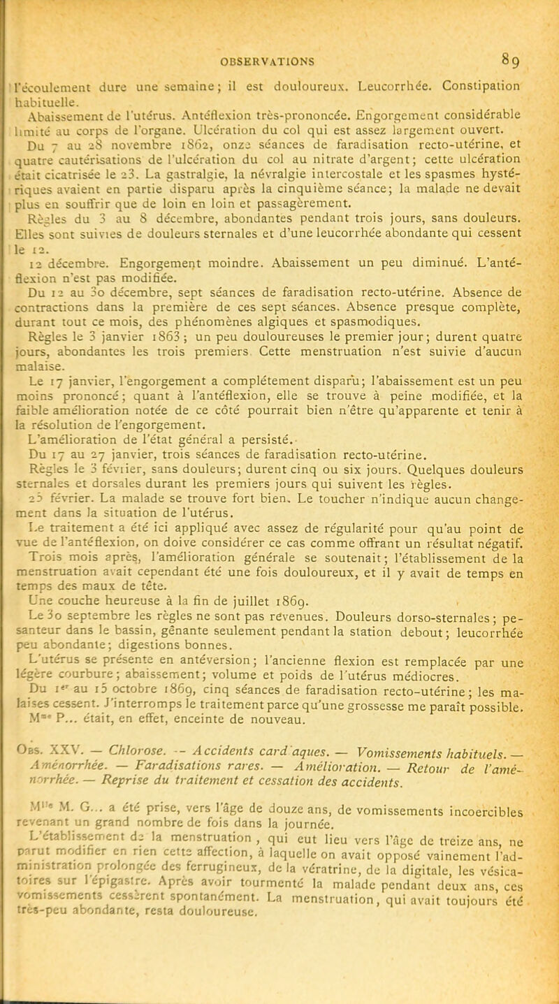 l'écoulement dure une semaine ; il est douloureux. Leucorrhée. Constipation habituelle. Abaissement de l'utérus. Antéfle.Kion très-prononcée. Engorgement considérable limité au corps de l'organe. Ulcération du col qui est assez largement ouvert. Du 7 au 2S novembre 1862, onzi séances de faradisation recto-utérine, et quatre cautérisations de l'ulcération du col au nitrate d'argent; celte ulcération était cicatrisée le 23. La gastralgie, la névralgie intercostale et les spasmes hysté- riques avaient en partie disparu après la cinquième séance; la malade ne devait plus en souffrir que de loin en loin et passagèrement. Rè^.;les du 3 au 8 décembre, abondantes pendant trois jours, sans douleurs. Elles sont suivies de douleurs sternales et d'une leucorrhée abondante qui cessent le 12. 12 décembre. Engorgement moindre. Abaissement un peu diminué. L'anté- flesion n'est pas modifiée. Du 12 au 3o décembre, sept séances de faradisation recto-utérine. Absence de contractions dans la première de ces sept séances. Absence presque complète, durant tout ce mois, des phénomènes algiques et spasmodiques. Règles le 3 janvier iS63 ; un peu douloureuses le premier jour; durent quatre jours, abondantes les trois premiers Cette menstruation n'est suivie d'aucun malaise. Le 17 janvier, l'engorgement a complètement disparu; l'abaissement est un peu moins prononcé ; quant à l'antéSexion, elle se trouve à peine modifiée, et la faible amélioration notée de ce côté pourrait bien n'être qu'apparente et tenir à la résolution de l'engorgement. L'amélioration de l'état général a persisté. Du 17 au 27 janvier, trois séances de faradisation recto-utérine. Règles le 3 féviier, sans douleurs; durent cinq ou six jours. Quelques douleurs sternales et dorsales durant les premiers jours qui suivent les règles. 2 3 février. La malade se trouve fort bien. Le toucher n'indique aucun change- ment dans la situation de l'utérus. Le traitement a été ici appliqué avec assez de régularité pour qu'au point de vue de l'antéflexion, on doive considérer ce cas comme offrant un résultat négatif. Trois mois après, l'amélioration générale se soutenait; l'établissement delà menstruation avait cependant été une fois douloureux, et il y avait de temps en temps des maux de tête. Une couche heureuse à la fin de juillet 1869. Le 3o septembre les règles ne sont pas revenues. Douleurs dorso-sternales ; pe- santeur dans le bassin, gênante seulement pendant la station debout; leucorrhée peu abondante; digestions bonnes. L'utérus se présente en antéversion ; l'ancienne flexion est remplacée par une légère courbure; abaissement; volume et poids de l'utérus médiocres. Du I*' au i5 octobre 1869, cinq séances de faradisation recto-utérine; les ma- laises cessent. J'interromps le traitement parce qu'une grossesse me paraît possible. M' P... était, en effet, enceinte de nouveau. Obs. XXV. — Chlorose. ■- Accidents card'aques. — Vomissements habituels.— Aménorrhée. — Faradisations rares. — Amélioration. — Retour de l'amé- norrhée. — Reprise du traitement et cessation des accidents. Me M. G... a été prise, vers l'âge de douze ans, de vomissements incoercibles revenant un grand nombre de fois dans la journée. L'établissement di la menstruation , qui eut lieu vers l'âge de treize ans, ne pnrut modifier en rien cette affection, à laquelle on avait opposé vainement l'ad- ministration prolongée des ferrugineux, de la vératrinc, de la digitale, les vcsica- toires sur I epigastre. Après avoir tourmenté la malade pendant deux ans ces vomissements cessirent spontanément. La menstruation, qui avait toujours été très-peu abondante, resta douloureuse.