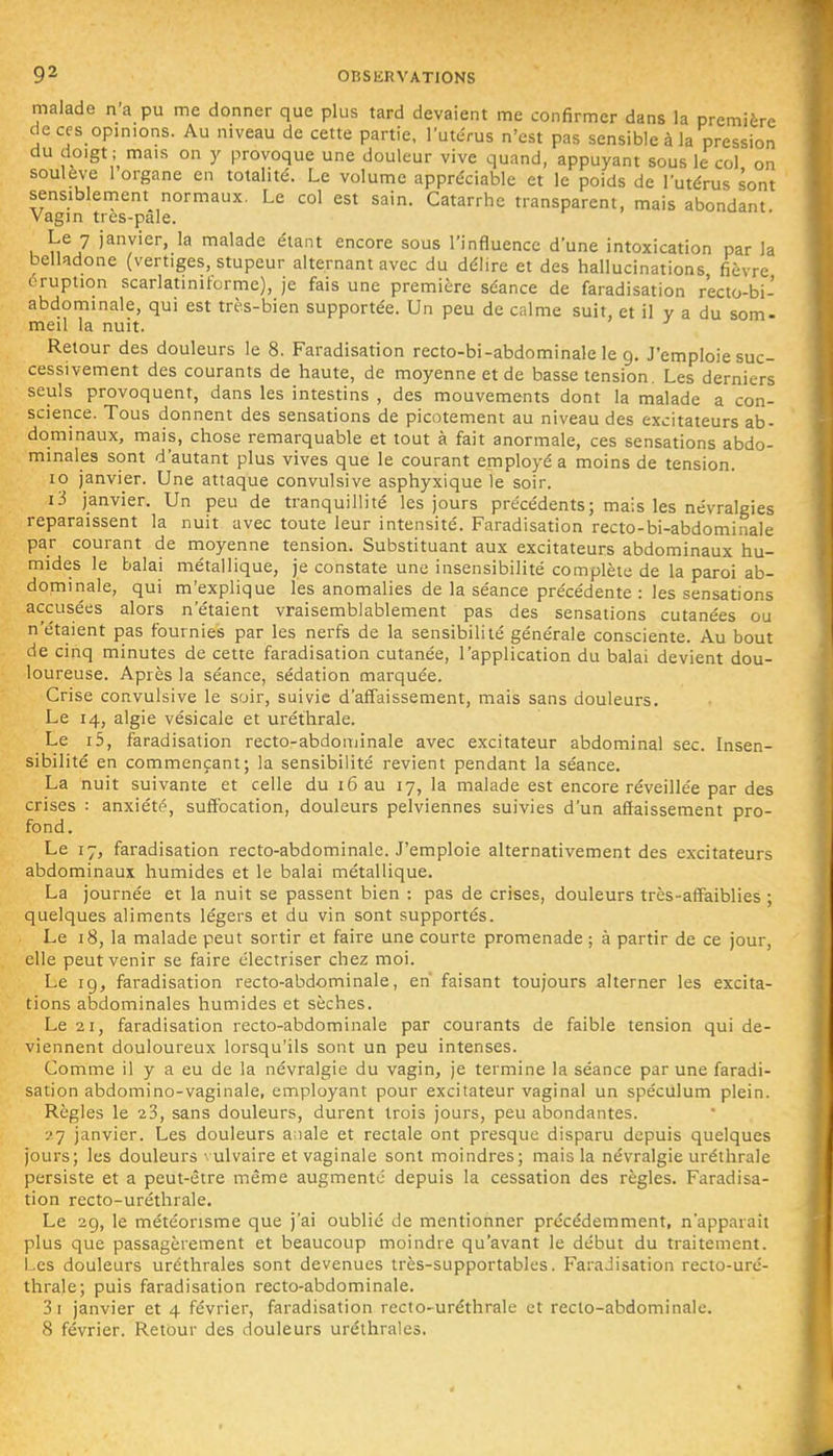 malade n'a pu me donner que plus tard devaient me confirmer dans la première deces opmions. Au niveau de cette partie, l'utcrus n'est pas sensible à la pression du doigt; mais on y provoque une douleur vive quand, appuyant sous le col on soulève 1 organe en totalité. Le volume appréciable et le poids de l'utérus sont sensiblement normaux. Le col est sain. Catarrhe transparent, mais abondant Vagin tres-pâle. Le 7 janvier, la malade étant encore sous l'influence d'une intoxication par la belladone (vertiges, stupeur alternant avec du délire et des hallucinations fièvre éruption scarlatinitbrme), je fais une première séance de faradisation r'ecto-bi- abdominale, qui est très-bien supportée. Un peu de calme suit, et il y a du som- meil la nuit. Retour des douleurs le 8. Faradisation recto-bi-abdominale le g. J'emploie suc- cessivement des courants de haute, de moyenne et de basse tension. Les derniers seuls provoquent, dans les intestins , des mouvements dont la malade a con- science. Tous donnent des sensations de picotement au niveau des excitateurs ab- dominaux, mais, chose remarquable et tout à fait anormale, ces sensations abdo- minales sont d'autant plus vives que le courant employé a moins de tension. 10 janvier. Une attaque convulsive asphyxique le soir. i3 janvier. Un peu de tranquillité les jours précédents; mais les névralgies reparaissent la nuit avec toute leur intensité. Faradisation recto-bi-abdominale par courant de moyenne tension. Substituant aux excitateurs abdominaux hu- mides le balai métallique, je constate une insensibilité complète de la paroi ab- dominale, qui m'explique les anomalies de la séance précédente : les sensations accusées alors n'étaient vraisemblablement pas des sensations cutanées ou n'étaient pas fournies par les nerfs de la sensibilité générale consciente. Au bout de cinq minutes de cette faradisation cutanée, l'application du balai devient dou- loureuse. Après la séance, sédation marquée. Crise convulsive le soir, suivie d'affaissement, mais sans douleurs. Le 14, algie vésicale et uréfhrale. Le i5, faradisation recto-abdominale avec excitateur abdominal sec. Insen- sibilité en commençant; la sensibilité revient pendant la séance. La nuit suivante et celle du 16 au 17, la malade est encore réveillée par des crises : anxiété, suffocation, douleurs pelviennes suivies d'un affaissement pro- fond. Le 17, faradisation recto-abdominale. J'emploie alternativement des excitateurs abdominaux humides et le balai métallique. La journée et la nuit se passent bien : pas de crises, douleurs très-affaiblies ; quelques aliments légers et du vin sont supportés. Le 18, la malade peut sortir et faire une courte promenade ; à partir de ce jour, elle peut venir se faire électriser chez moi. Le 19, faradisation recto-abdominale, en' faisant toujours alterner les excita- tions abdominales humides et sèches. Le 21, faradisation recto-abdominale par courants de faible tension qui de- viennent douloureux lorsqu'ils sont un peu intenses. Comme il y a eu de la névralgie du vagin, je termine la séance par une faradi- sation abdomino-vaginale, employant pour excitateur vaginal un spéculum plein. Règles le 23, sans douleurs, durent trois jours, peu abondantes. •>'] janvier. Les douleurs anale et rectale ont presque disparu depuis quelques jours; les douleurs \ulvaire et vaginale sont moindres; mais la névralgie uréthrale persiste et a peut-être même augmenté depuis la cessation des règles. Faradisa- tion recto-uréthrale. Le 29, le météonsme que j'ai oublié de mentionner précédemment, n'apparaii plus que passagèrement et beaucoup moindre qu'avant le début du traitement. Les douleurs uréthrales sont devenues très-supportables. Faradisation recto-uré- thrale; puis faradisation recto-abdominale. 3i janvier et 4 février, faradisation recto-uréthrale et reclo-abdominale. 8 février. Retour des douleurs uréthrales.