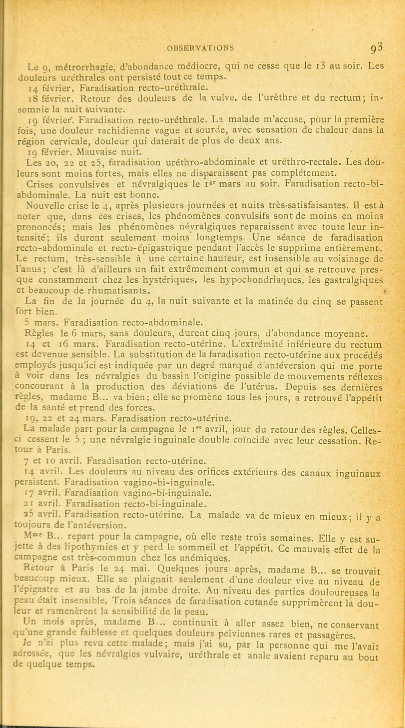 Le 9, métrorrhagie, d'abondance médiocre, qui ne cesse que le i3 au soir. Les douleurs uréthrales ont persisté tout ce temps. 14 février. Faradisation recto-uréthrale. 18 février. Retour des douleurs de la vulve, de l'urèthre et du rectum; in- somnie la nuit suivante. 19 février. Faradisation recto-uréthrale. La malade m'accuse, pour la première fois, une douleur rachidienne vague et sourde, avec sensation de chaleur dans la région cervicale, douleur qui daterait de plus de deux ans. 19 février. Mauvaise nuit. Les 20, 22 et 25, faradisation uréthro-abdominale et uréthro-rectale. Les dou- leurs sont moins fortes, mais elles ne disparaissent pas complètement. Crises convulsives et névralgiques le i^' mars au soir. Faradisation recto-bi- abdominale. La nuit est bonne. Nouvelle crise le 4, après plusieurs journées et nuits très-satisfaisantes. Il est à noter que, dans ces crises, les phénomènes convulsifs sont de moins en moins prononcés; mais les phénomènes névralgiques reparaissent avec toute leur in- tensité; ils durent seulement moins longtemps. Une séance de faradisation recto-abdominale et recto-épigastrique pendant l'accès le supprime entièrement. Le rectum, très-sensible à une certaine hauteur, est insensible au voisinage de l'anus; c'est là d'ailleurs un fait extrêmement commun et qui se retrouve pres- que constamment chez les hystériques, les hypochondriaques, les gastralgiques et beaucoup de rhumatisants. » La fin de la journée du 4, la nuit suivante et la matinée du cinq se passent fort bien. 5 mars. Faradisation recto-abdominale. Règles le 6 mars, sans douleurs, durent cinq jours, d'abondance moyenne. 14 et 16 mars. Faradisation recto-utérine. L'extrémité inférieure du rectum est devenue sensible. La substitution de la faradisation recto-utérine aux procédés employés jusqu'ici est indiquée par un degré marqué d'antéversion qui me porte à voir dans les névralgies du bassin l'origine possible de mouvements réflexes concourant à la production des déviations de l'utérus. Depuis ses dernières règles, madame B... va bien; elle se promène tous les jours, a retrouvé l'appétit de la santé et prend des forces. 19, 22 et 24 mars. Faradisation recto-utérine. La malade part pour la campagne le i avril, jour du retour des règles. Celles- ci cessent le 5 ; une névralgie inguinale double coïncide avec leur cessation. Re- tour à Paris. 7 et 10 avril. Faradisation recto-utérine. 14 avril. Les douleurs au niveau des orifices extérieurs des canaux inguinaux persistent. Faradisation vagino-bi-inguinale. 17 avril. Faradisation vagino-bi-inguinale, 21 avril. Faradisation recto-bi-inguinale. 25 avril. Faradisation recto-utérine. La malade va de mieux en mieux; il y a toujours de l'antéversion. ' M»» B... repart pour la campagne, où elle reste trois semaines. Elle y est su- jette à des lipothymies et y perd le sommeil et l'appétit. Ce mauvais effet de la campagne est très-commun chez les anémiques. Retour à Paris le 24 mai. Quelques jours après, madame B... se trouvait beaucoup mieux. Elle se plaignait seulement d'une douleur vive au niveau de l'épigastre et au bas de la jambe droite. Au niveau des parties douloureuses la peau était insensible. Trois séances de faradisation cutanée supprimèrent là dou- leur et ramenèrent la sensibilité de la peau. Un mois après, madame B... continuait à aller assez bien, ne conservant qu'une grande faiblesse et quelques douleurs pelviennes rares et passagères. Je n'ai plu.^ revu cette malade; mais j'ai su, par la personne qui me l'avait adressée, que les névralgies vulvairc, uréthrale et anale avaient reparu au bout de quelque temps.