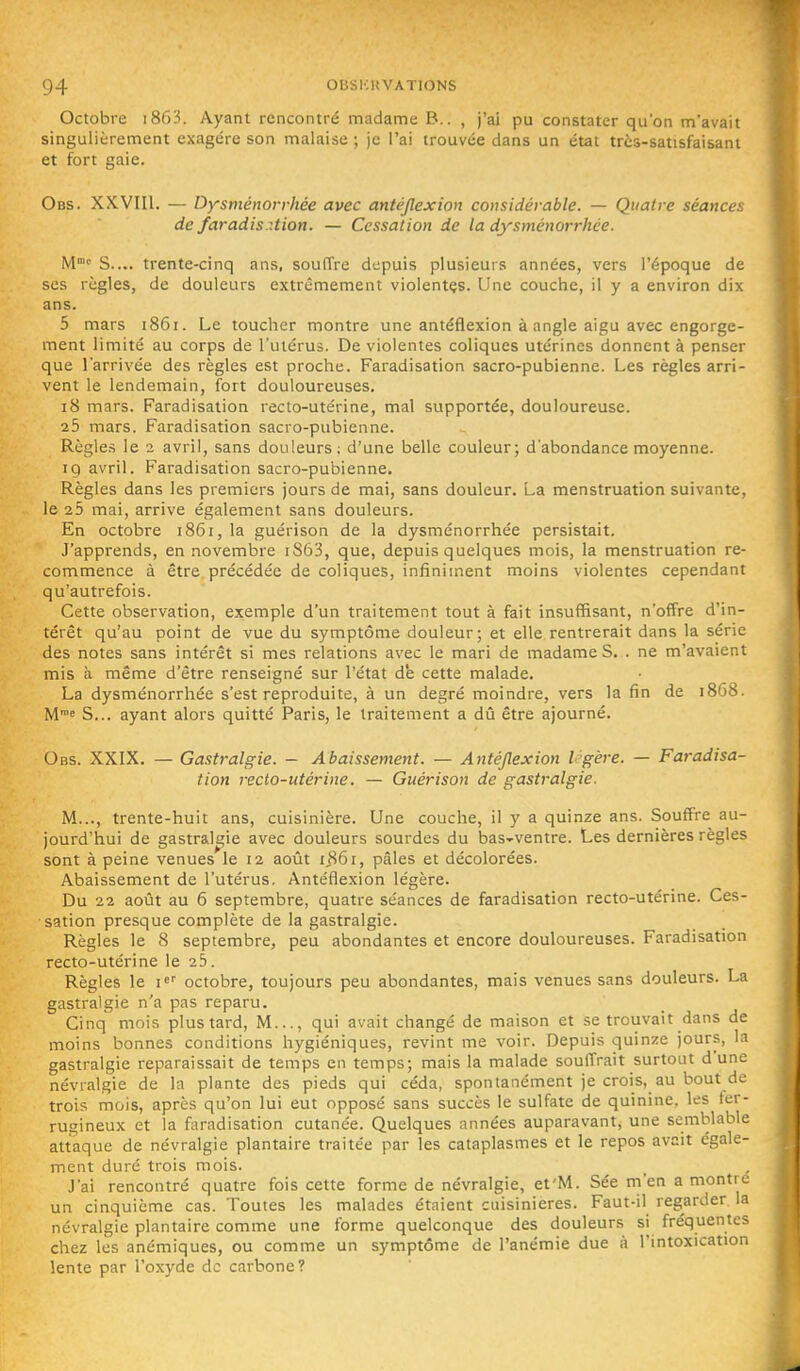 Octobre i863. Ayant rencontré madame B.. , j'ai pu constater qu'on m'avait singulièrement exagère son malaise ; je l'ai trouvée dans un état très-satisfaisant et fort gaie. Obs. XXVIII. — Dysménorrhée avec antéjlexion considérable. — Quatre séances de faradis.:tion. — Cessation de la dysménorrhée. M S.... trente-cinq ans, souffre depuis plusieurs années, vers l'époque de ses règles, de douleurs extrêmement violentçs. Une couche, il y a environ dix ans. 5 mars 1861. Le toucher montre une antéflexion à angle aigu avec engorge- ment limité au corps de l'utérus. De violentes coliques utérines donnent à penser que l'arrivée des règles est proche. Faradisation sacro-pubienne. Les règles arri- vent le lendemain, fort douloureuses, 18 mars. Faradisation recto-utérine, mal supportée, douloureuse. 25 mars. Faradisation sacro-pubienne. Règles le 2 avril, sans douleurs; d'une belle couleur; d'abondance moyenne. 19 avril. Faradisation sacro-pubienne. Règles dans les premiers jours de mai, sans douleur. La menstruation suivante, le 25 mai, arrive également sans douleurs. En octobre i86i,la guérison de la dysménorrhée persistait. J'apprends, en novembre i863, que, depuis quelques mois, la menstruation re- commence à être précédée de coliques, infiniment moins violentes cependant qu'autrefois. Cette observation, exemple d'un traitement tout à fait insuffisant, n'offre d'in- térêt qu'au point de vue du symptôme douleur; et elle rentrerait dans la série des notes sans intérêt si mes relations avec le mari de madame S. . ne m'avaient mis à même d'être renseigné sur l'état de cette malade. La dysménorrhée s'est reproduite, à un degré moindre, vers la fin de 1868. M™!' S... ayant alors quitté Paris, le traitement a dû être ajourné. Obs. XXIX. — Gastralgie. - Abaissement. — Antéjlexion I gère. — Faradisa- tion recto-utérine. — Guérison de gastralgie. M..., trente-huit ans, cuisinière. Une couche, il y a quinze ans. Souffre au- jourd'hui de gastralgie avec douleurs sourdes du bas-ventre. Les dernières règles sont à peine venues le 12 août ijS6i, pâles et décolorées. Abaissement de l'utérus. Antéflexion légère. Du 22 août au 6 septembre, quatre séances de faradisation recto-utérine. Ces- sation presque complète de la gastralgie. Règles le 8 septembre, peu abondantes et encore douloureuses. Faradisation recto-utérine le 25. Règles le i' octobre, toujours peu abondantes, mais venues sans douleurs. La gastralgie n'a pas reparu. Cinq mois plus tard. M..., qui avait changé de maison et se trouvait dans de moins bonnes conditions hygiéniques, revint me voir. Depuis quinze jours, la gastralgie reparaissait de temps en temps; mais la malade souffrait surtout d'une névralgie de la plante des pieds qui céda, spontanément je crois, au bout de trois mois, après qu'on lui eut opposé sans succès le sulfate de quinine, les fer- rugineux et la faradisation cutanée. Quelques années auparavant, une semblable attaque de névralgie plantaire traitée par les cataplasmes et le repos avait égale- ment duré trois mois. J'ai rencontré quatre fois cette forme de névralgie, et'M. Sée m'en a montre un cinquième cas. Toutes les malades étaient cuisinières. Faut-il regarder la névralgie plantaire comme une forme quelconque des douleurs si fréquentes chez les anémiques, ou comme un symptôme de l'anémie due à l'intoxication lente par l'oxyde de carbone?