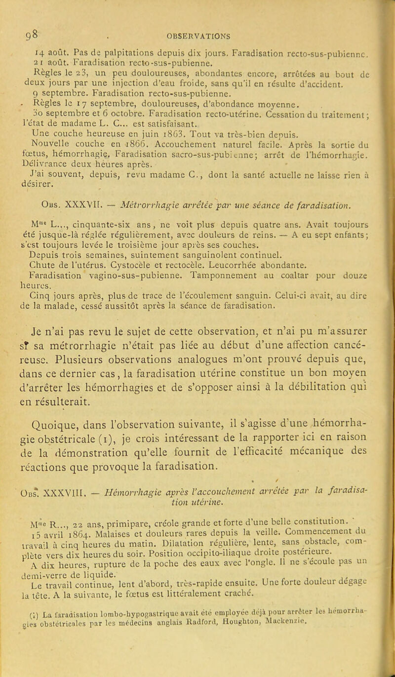 14 août. Pas de palpitations depuis dix jours. Faradisation recto-sus-pubicnnc. 21 août. Faradisation recto-sus-pubienne. Règles le i3, un peu douloureuses, abondantes encore, arrêtées au bout de deux jours par une injection d'eau froide, sans qu'il en résulte d'accident. 9 septembre. Faradisation recto-sus-pubienne. . Règles le 17 septembre, douloureuses, d'abondance moyenne. 3o septembre et 6 octobre. Faradisation recto-utérine. Cessation du traitement ; l'état de madame L. C... est satisfaisant. Une couche heureuse en juin i863. Tout va très-bien depuis. Nouvelle couche en 1866. Accouchement naturel facile. Après la sortie du fœtus, hémorrhagie, Faradisation sacro-sus-pubicone; arrêt de l'hémorrhatjie. Délivrance deux heures après. J'ai souvent, depuis, revu madame C, dont la santé actuelle ne laisse rien à désirer. Obs. XXXVH. — Métrorrhagie arrêtée par une séance de faradisation. M'°« L..., cinquante-six ans, ne voit plus depuis quatre ans. Avait toujours été jusque-là réglée régulièrement, avec douleurs de reins. — A eu sept enfants; s'c-st toujours levée le troisième jour après ses couches. Depuis trois semaines, suintement sanguinolent continuel. Chute de l'utérus. Cystocèle et rectocèle. Leucorrhée abondante. Faradisation vagino-sus-pubienne. Tamponnement au coaltar pour douze heures. Cinq jours après, plus de trace de l'écoulement sanguin. Celui-ci avait, au dire de la malade, cessé aussitôt après la séance de faradisation. Je n'ai pas revu le sujet de cette observation, et n'ai pu m'assurer sî sa métrorrhagie n'était pas liée au début d'une affection cancé- reuse. Plusieurs observations analogues m'ont prouvé depuis que, dans ce dernier cas, la faradisation utérine constitue un bon moyen d'arrêter les hémorrhagies et de s'opposer ainsi à la débilitation qui en résulterait. Quoique, dans l'observation suivante, il s'agisse d'une hémorrha- gie obstétricale (i), je crois intéressant de la rapporter ici en raison de la démonstration qu'elle fournit de l'efficacité mécanique des réactions que provoque la faradisation. Obs. XXXVIII. — Hémorrhagie après l'accouchement arrêtée par la faradisa- tion utérine. M™e R..., 22 ans, primipare, créole grande et forte d'une belle constitution.  i5 avril 1864. Malaises et douleurs rares depuis la veille. Commencement du trava'l à cinq heures du matin. Dilatation régulière, lente, sans obstacle, com- plète vers dix heures du soir. Position occipilo-iliaque droite postérieure. A dix heures, rupture de la poche des eaux avec l'ongle. Il ne s'écoule pas un demi-verre de liquide. . Le travail continue, lent d'abord, très-rapide ensuite. Une forte douleur dégage la tête. A la suivante, le fœtus est littéralement craché. C) La laraàisaliou lorabo-hypogastrique avait été employée déjà pour arrêter les hémorrha- gies obstétricales par les médecins anglais Radford, Houghton, Mackenzie.