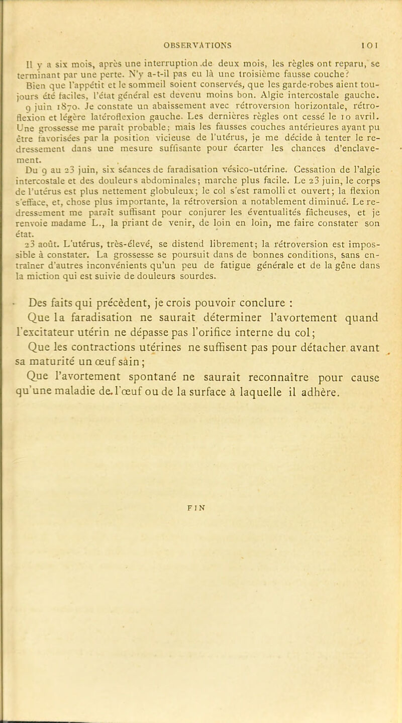 Il y a six mois, après une interruption.de deux mois, les règles ont reparu, se terminant par une perte. N'y a-t-il pas eu là une troisième fausse couche? Bien que l'appétit et le sommeil soient conservés, que les garde-robes aient tou- jours été faciles, l'état général est devenu moins bon. Algie intercostale gauche. q juin 1870. Je constate un abaissement avec rétroversion horizontale, rétro- flexion et légère latéroflexion gauche. Les dernières règles ont cessé le 10 avril. Une grossesse me paraît probable; mais les fausses couches antérieures ayant pu être favorisées par la position vicieuse de l'utérus, je me décide à tenter le re- dressement dans une mesure suffisante pour écarter les chances d'enclave- ment. Du g au 23 juin, six séances de faradisation vésico-utérine. Cessation de l'algie intercostale et des douleurs abdominales; marche plus facile. Le 23 juin, le corps de l'utérus est plus nettement globuleux; le col s'est ramolli et ouvert; la flexion s'efface, et, chose plus importante, la rétroversion a notablernent diminué. Le re- dressement me paraît suffisant pour conjurer les éventualités fâcheuses, et je renvoie madame L., la priant de venir, de loin en loin, me faire constater son état. 2 3 août. L'utérus, très-élevé, se distend librement; la rétroversion est impos- sible à constater. La grossesse se poursuit dans de bonnes conditions, sans en- traîner d'autres inconvénients qu'un peu de fatigue générale et de la gêne dans la miction qui est suivie de douleurs sourdes. Des faits qui précèdent, je crois pouvoir conclure : Que la faradisation ne saurait déterminer l'avortement quand l'excitateur utérin ne dépasse pas l'orifice interne du col; Que les contractions utérines ne suffisent pas pour détacher, avant sa maturité un œuf sâin ; Que l'avortement spontané ne saurait reconnaître pour cause qu'une maladie de. l'œuf ou de la surface à laquelle il adhère.