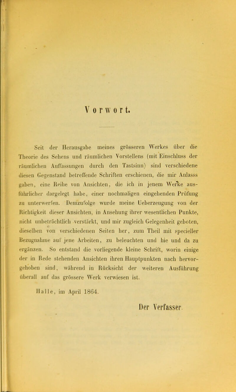 Vorwort. Seit der Herausgabe meines grösseren Werkes über die Theorie des Sehens und räumlichen Vorstellens (mit Einschluss der räumlichen Auffassungen durch den Tastsinn) sind verschiedene diesen Gegenstand belrelTende Schriften erschienen, die mir Anlasss gaben, eine Reihe von Ansichten, die ich in jenem WeiTie aus- fülu-licher dargelegt habe, einer nochmaligen eingehenden Prüfung zu unterwerfen. Demzufolge wurde meine Ueberzeugung von der Richtigkeit dieser Ansichten, in Ansehung ihrer wesentlichen Punkte, nicht nnbeträchtlich verstärkt, und mir zugleich Gelegenheit geboten, dieselben von verschiedenen Seiten her, zum Theil mit specieller Bezugnahme auf jene Arbeiten, zu beleuchten und hie und da zu ergänzen. So entstand die vorliegende kleine Schrift, worin einige der in Rede stehenden Ansichten ihren Hauptpunkten nach hervor- gehoben sind, während in Rücksicht der weiteren Ausführung überall auf das grössere Werk verwiesen ist. Halle, im April 1864. Der Verfasser.