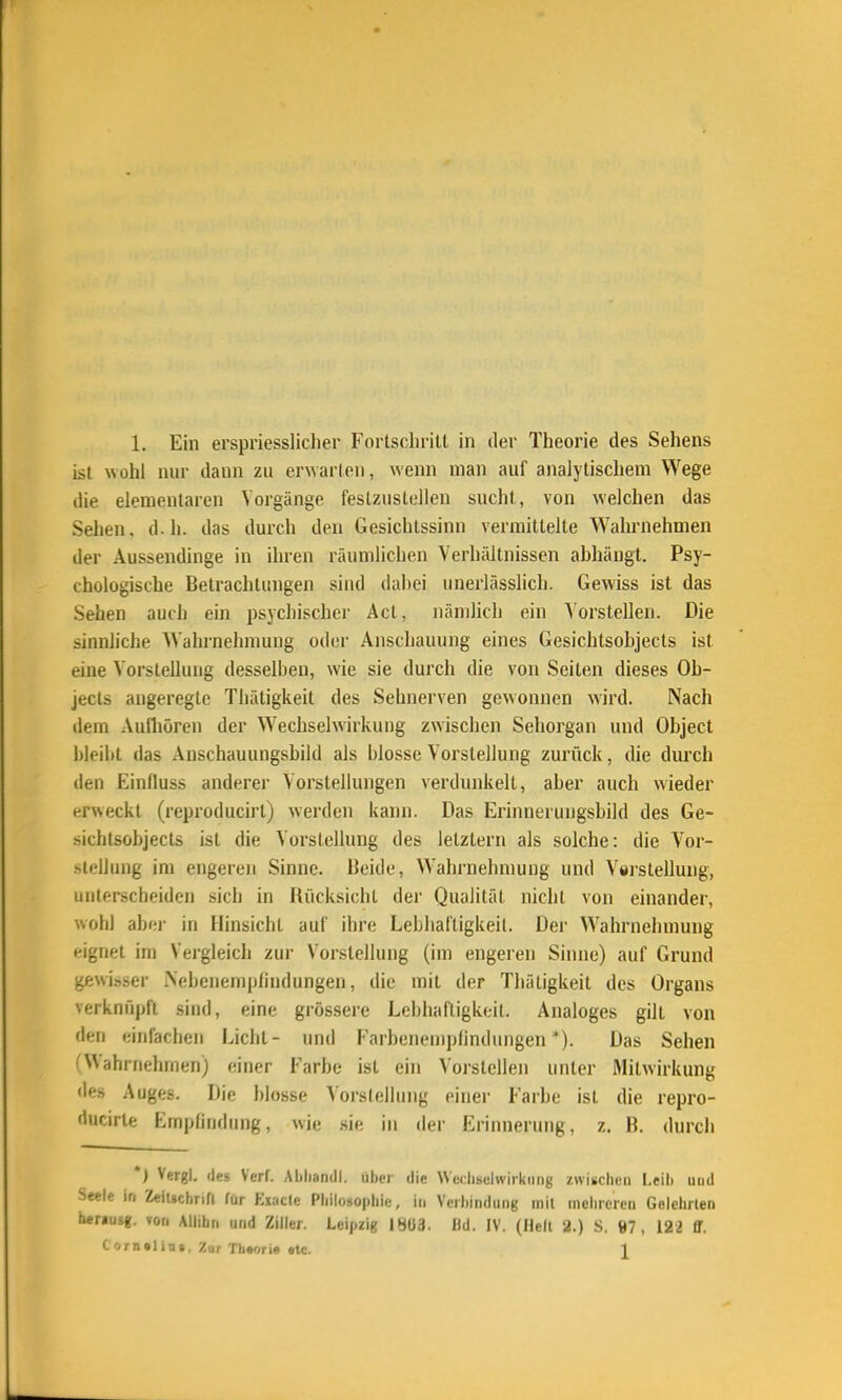 ist wohl nur dann zu er^arlon, wenn man auf analylischem Wege die elementaren Vorgänge feslzustellen sucht, von welchen das Sehen, d.h. das durch den Gesichissinn vermittelte Wahrnehmen der Aussendinge in ihren räumlichen Verhältnissen ahhängt. Psy- chologische Betrachtungen sind dabei unerlässlich. Gewiss ist das Sehen auch ein psychischer Act, nämlich ein Vorstellen. Die sinnliche Wahrnehmung oder Anschauung eines Gesichtsobjects ist eine Vorstellung desselben, wie sie durch die von Seiten dieses Ob- jects angeregte Thätigkeit des Sehnerven gewonnen wird. Nach dem Aufliören der Wechselwirkung zwischen Sehorgan und Object bleibt das Anschauungsbild als blosse Vorstellung zurück, die durch den Einfluss anderer Vorstellungen verdunkelt, aber auch wieder erweckt (reproducirt) werden kann. Das Erinnerungsbild des Ge- sichtsobjects ist die Vorstellung des letztem als solche: die Vor- .slellung im engeren Sinne. Beide, Wahrnehmung und Vsrstellung, unterscheiden sich in Rücksicht der Qualität nicht von einander, wohl abr;i- in Hinsicht aul' ihre Lebhal'tigkeil. Der Wahrnehmung eignet im Vergleich zui- Vorstellung (im engeren Sinne) auf Grund gewisser iNebcnempfindungen, die mit der Thätigkeit des Organs verknüpft sind, eine grössere Lebhaftigkeit. Analoges gilt von den einfachen Licht- und Farbenemplindungen *). Das Sehen i'WahiTiehmen) einer Farbe ist ein Vorstellen unter Mitwirkung des Auges. Die blosse Vorslellung einer Farbe ist die repro- ducirte Emptindung, wie .sie in der Erinnerung, z. B. durch *) Vergl, des Verf. Ablisndl. iiher die Wetliselwirkiing zwischen l.eib uud Seele in ZeiUchrifl für Exaclc Pliiloso|)liir;, in Vciliindutig mit mciircicn Golelirlen heraus«, von Allibn und Ziiler. Leipzig IHÜ3. Hd. IV. (Hell 2.) S. «7, 122 ff. Corn»lin», Zar Thsorie «tc. 1