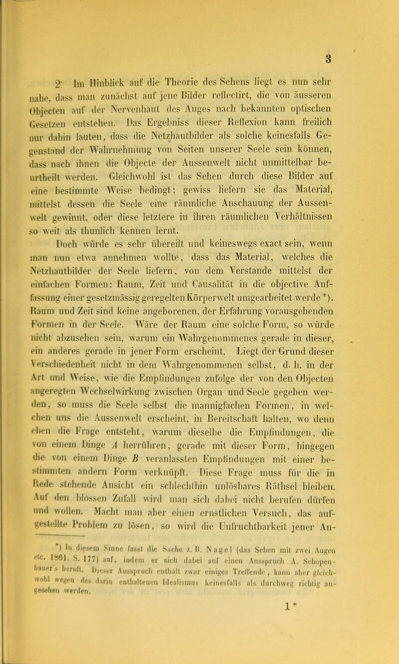 2^ Im Ilinblii k auf die Tlicorie des Sehens liegt es nun sehr nahe, dass man zunächst auf jene Bilder reilectirt, die von äusseren Objeclen auf der Nei-venhaut dos Auges nach bekaimteu optischen Gesetzen entstehen. Das Ergcl)niss dieser Rellexion kann freihch nur dahin lauten, dass die Netzjiautbilder als solche keinesfalls Ge- genstand der Wahrnehnunig von Seiten unserer Seele sein können, dass nach ihnen die Objecto der Aussenwelt nicht unmittelbar be- urtheilt werden. Gleichwohl ist das Sehen durch diese Bilder auf eine bestimmte Weise bedingt; gcAviss liefern sie das Material, mittelst dessen die Seele eine räumliche Anschauung der Aussen- welt gewinnt, oder diese letztere in ihren räumlichen Verhältnissen so weit als thunlich kennen lernt. Doch würde es sehr übereilt und keineswegs exact sein, Avenn man nun etwa annehmen wollte, dass das Material, welches die Netzhautbilder der Seele liefern, von dem Verstände mittelst der einfachen Formen: Raiun, Zeit und Causalität in die objective Auf- fassung einer gesetzmässiggeregelten Körperwelt umgearbeitet werde *)-. Raum und Zeit sind keine angeborenen, der Erfahrung vorausgehenden Formen in der Seele. Wäre der Raum eine solche Form, so wüi'de niciit abzusehen sein, warum ein Wahrgenonnuenes gerade in dieser, ein anderes gerade in jener Form erscheint. Liegt der Grund dieser Verschiedenheit nicht in dem Wahrgenommenen selbst, d. h. in der Art und Weise, wie die Empfindungen zufolge der von den Objecten angeregten Wechselwirkung zwischen Organ und Seele gegeben wer- den, so muss die Seele selbst die mannigfachen Formen, in wel- chen uns die Aussenwelt erscheint, in Bereitschaft halten, wo denn eben die Frage entsteht, warum dieselbe die Empfindungen, die von einem Dinge A herrühren, gerade mit dieser Form, hingegen die von einem Dinge B veranlassten Empfindungen mit einer be- .stimmlen andern Form verknüpft. Diese Frage muss für die in fiede stellende Ansicht ein schlechthin unlösbares Räthsel bleiben. Auf den blossen Zufall wird man sich dabei nicht berufen dürfen und wollen, Macht man alier einen ernstlichen Versuch, das auf- geslelJle Problem zu lösen, so wird die Unfruchtbarkeil jener An- ') In diesem .Sinne fassl die .Siiclie /. II, Nagel (das Sellen mll zwei Augen HC, 1S61. S. 177) auf, indem er sich dabei anl' einen Ausspruch A. Seliuiien- Itauer s licruU. |)„.i,er An»»i.nicli cnlliall zwar einiges Trellende , kann alier gleicli- wf.hl wegen d«^ ,|-,rin .•nlli.illPM. i. I.lealismus keinesfalls als durchweg richtig an- gesehen werden. 1*