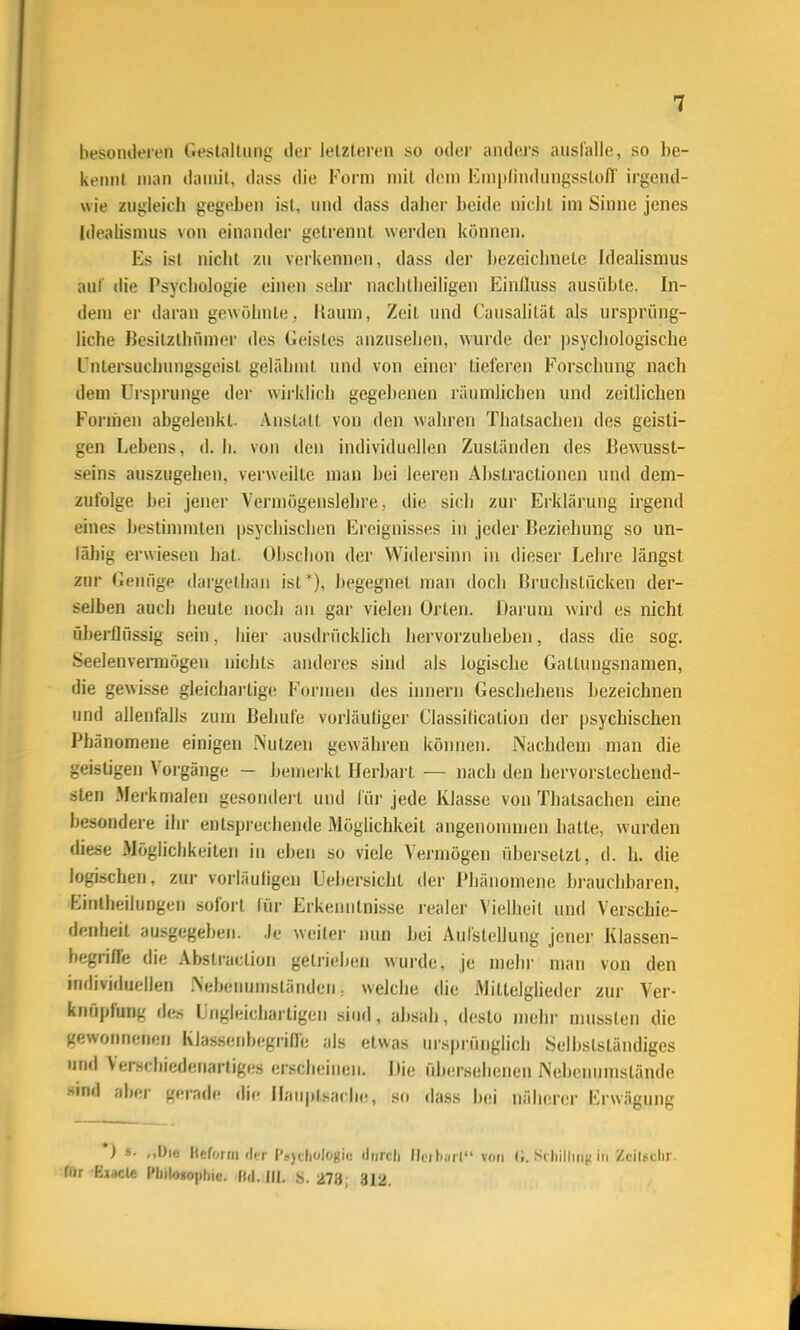 besonilfren Gestaltung der letzteren so oder anders ausfalle, so be- kennt man damit, dass die Form mit dem Kniplindungsslofl' irgend- wie zugleich gegeben ist, und dass daher beide nicht im Sinne jenes Idealisnuis von einandei getrennt werden können. Es ist nicht zu verkennen, dass der bezeichnete Idealismus auf die Psychologie einen sehr nachllieiligen Einlluss ausübte. In- dem er daran gewöhnte, Kaum, Zeit und Causalität als ursprüng- liche Besitzthümer des Geistes anzusehen, wurde der ])sychologische L'ntersuchungsgeist gelähmt und von einer tieferen Forschung nach dem Ui'sprunge der wirklich gegebenen rätnnlichen und zeitlichen Formen abgelenkt. Anstalt von den wahren Thatsachen des geisti- gen Lebens, d. Ii. von den individuellen Zuständen des Bewusst- seins auszugehen, verweilte man bei leeren Abstractionen und dem- zufolge bei jener Vermögenslehre, die sich zur Erklärung irgend eines bestimmten psychischen Ereignisses in jeder Beziehung so un- fähig erwiesen hat. Obschon der Widersinn in dieser Lehre längst zur Genüge dargelljan ist '), begegnet man doch Bruchstücken der- selben auch heute noch an gar vielen Orten. Darum wird es nicht übei'flüssig sein, hier ausdrücklich liervorzulieben, dass die sog. Seelenvermögen nichts anderes sind als logische Gattungsnamen, die gewisse gleichai-tige Formen des innern Geschehens l)ezeichnen und allenfalls zum Behüte vorläufiger Classilication der psychischen Phänomene einigen iSutzen gewähren können. Nachdem man die geistigen Vorgänge - bemei-kt Herbart — nach den hervorstechend- sten Merkmalen gesondert und für jede Klasse von Thatsachen eine besondere ihr entspi-echende iMöglichkeit angenommen hatte, wurden diese Möglichkeiten in eben so viele Vermögen übersetzt, d. h. die logischen, zur vorläufigen Uebersicht der Phänomene brauchbaren, Eintheilungen sofort lür Erkenntnisse realer Vielheil und Verschie- denheit ausgegeben. .)e weiter nun bei Aufstellung jener Klassen- begrilfe die Abstraclion getrieben wurde, je mehr mau von den indiviriuellen .\ef>enumständcn = welche die Mittelglieder zur Ver- knüpfung dl« Ungleichartigen sind, absah, desto mehr nmssten die gewonnenen Klassenbegrilfe als etwas ursprünglich Selbslständiges und Verschiedenartiges erscheinen. iJie ülx'rselienen INebcnumslände Hind aber gerade die Hauptsache, so dass bei nälicrci- Erwägung *) s. ,,Die Heforrii der iVjchologio durch llfibiut von (i. SiJiilliii}! in Zeilsclir fiir Ejacle Philosophie, ftd. III. .s. 273; 312.