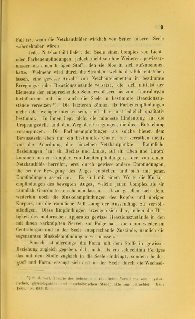 Fall ist, wenn die NetzhaiUbilder wirklich von Seiten unserer Seele wahrnehmbar wären. Jedes Nelzhauthild liefert der Seele einen Complex von Lichl- oder Farbenempfindungen, jedoch nicht so oiine Weiteres; gewisser- luassen als einen fertigen Stoff, den sie blos in sich aufzunehmen hätte. Vielmehr wird durch die Strahlen, welche das Bild entstehen lassen, eine gewisse Anzahl von Netzhautelementen in bestimmte Erreguugs- oder Reactionszustände versetzt, die sich mittelst der Elemente der entsprechenden Sehnervenl'asern bis zum Centraiorgan tortpflanzen und hier auch die Seele in bestimmte Reactionszu- stände versetzen *). Die letzleren können als Farbenemplindungen mehr oder weniger intensiv sein, sind aber sonst lediglich qualitativ bestimmt, in ihnen liegt nicht die mindeste Hindeutung auf die Trsprungsstelle und den W'eg der Erregungen, die ihrer Entstehung vorausgingen. Die Farbenempfindungen als solche bieten dem Bewusstsein eben nur ein bestimmtes Quäle, sie verrathen nichts von der Anordnung der einzelnen Netzhautpunkte. Räumliche Beziehungen (auf ein Rechts und Links, auf ein Oben und Unten) kommen in den Complex von Licbtempfindungen, der von einem Netzbautbilde herrührt, erst durch gewisse andere Empfindungen, die bei der Bewegung des Auges entstehen und sich mit jenen Empfindungen associiren. Es sind mit einem Worte die Muskel- empfindungen des bewegten Auges, welche jenen Complex als ein räumüch Geordnetes erscheinen lassen. Dazu gesellen sich denn weiterhin noch die Muskelempfindungen des Kopfes und übrigen Körpers, um die räumliche Auffassung der Aussendinge zu vervoll- ständigen. Diese Empfindungen erzeugen sich aber, indem die Thä- tigkeit des motorischen Apparates gewisse Reactionszustände in den mit ihnen verknüpften Nerven zur Folge hat, die dann wieder im Centraiorgan und in der Seele entsprechende Zustände, nämlich die sogenannten Muskelemplindungen veranlassen. Sonach ist allerdings die Form mit dem StolTe in gewisser Beziehung zugleich gegeben, d. Ii. nicht als ein schlechthin Fertiges das mit dem Stoffe zugleich in die Seele eindringt, sondern beides, <^toff und Form, f-rzengl sich erst in der Seele durch die Wechsel- ') S i|, I lies Scljcns iiiiil niiiiiilicliuii Vdr.sicllciis vom |iliy8il.:i- (iäcberi, physiologischf-ri iirid |isjdiolfi({i.stlieti Slnndpmikle ans beliaclilci Halle m]. S. «2.3 (T.